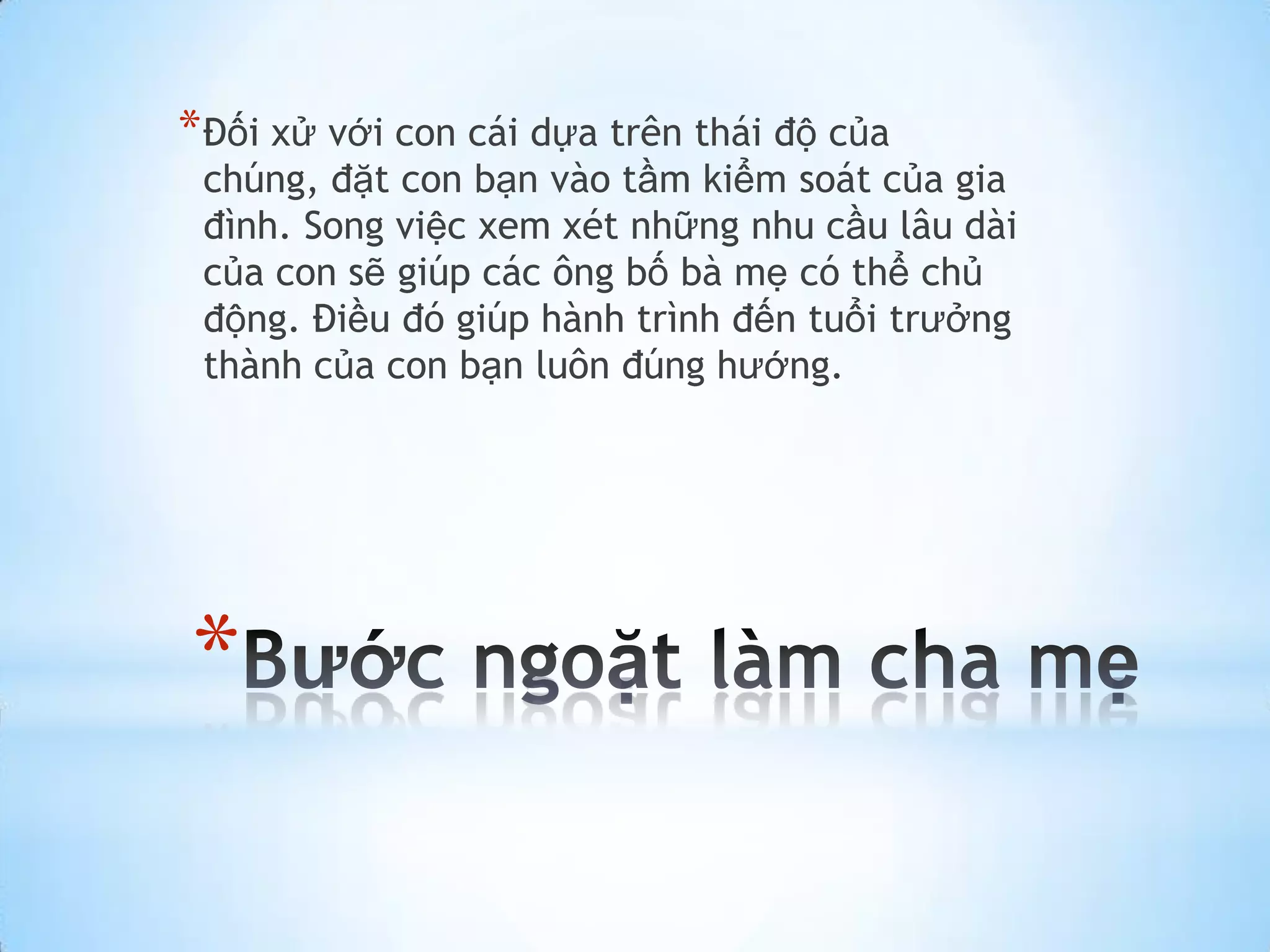 * Đối xử với con cái dựa trên thái độ của
 chúng, đặt con bạn vào tầm kiểm soát của gia
 đình. Song việc xem xét những nhu cầu lâu dài
 của con sẽ giúp các ông bố bà mẹ có thể chủ
 động. Điều đó giúp hành trình đến tuổi trưởng
 thành của con bạn luôn đúng hướng.




*
 