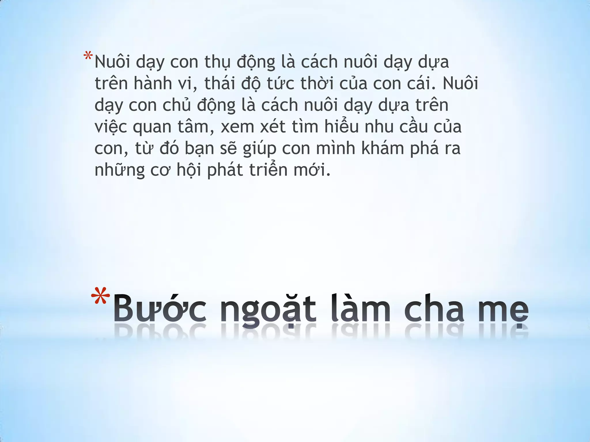 * Nuôi dạy con thụ động là cách nuôi dạy dựa
 trên hành vi, thái độ tức thời của con cái. Nuôi
 dạy con chủ động là cách nuôi dạy dựa trên
 việc quan tâm, xem xét tìm hiểu nhu cầu của
 con, từ đó bạn sẽ giúp con mình khám phá ra
 những cơ hội phát triển mới.




*
 