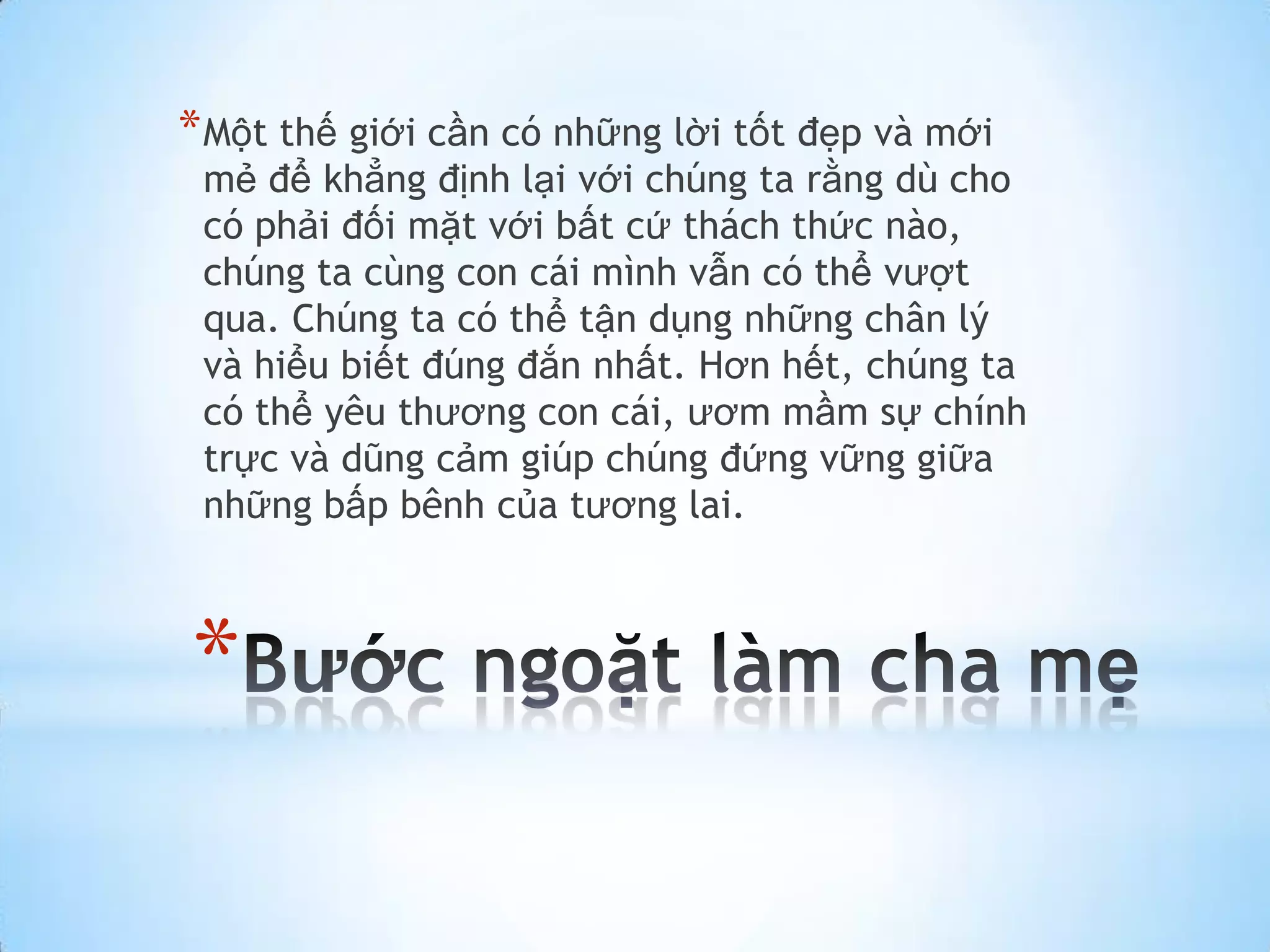 * Một thế giới cần có những lời tốt đẹp và mới
 mẻ để khẳng định lại với chúng ta rằng dù cho
 có phải đối mặt với bất cứ thách thức nào,
 chúng ta cùng con cái mình vẫn có thể vượt
 qua. Chúng ta có thể tận dụng những chân lý
 và hiểu biết đúng đắn nhất. Hơn hết, chúng ta
 có thể yêu thương con cái, ươm mầm sự chính
 trực và dũng cảm giúp chúng đứng vững giữa
 những bấp bênh của tương lai.



*
 