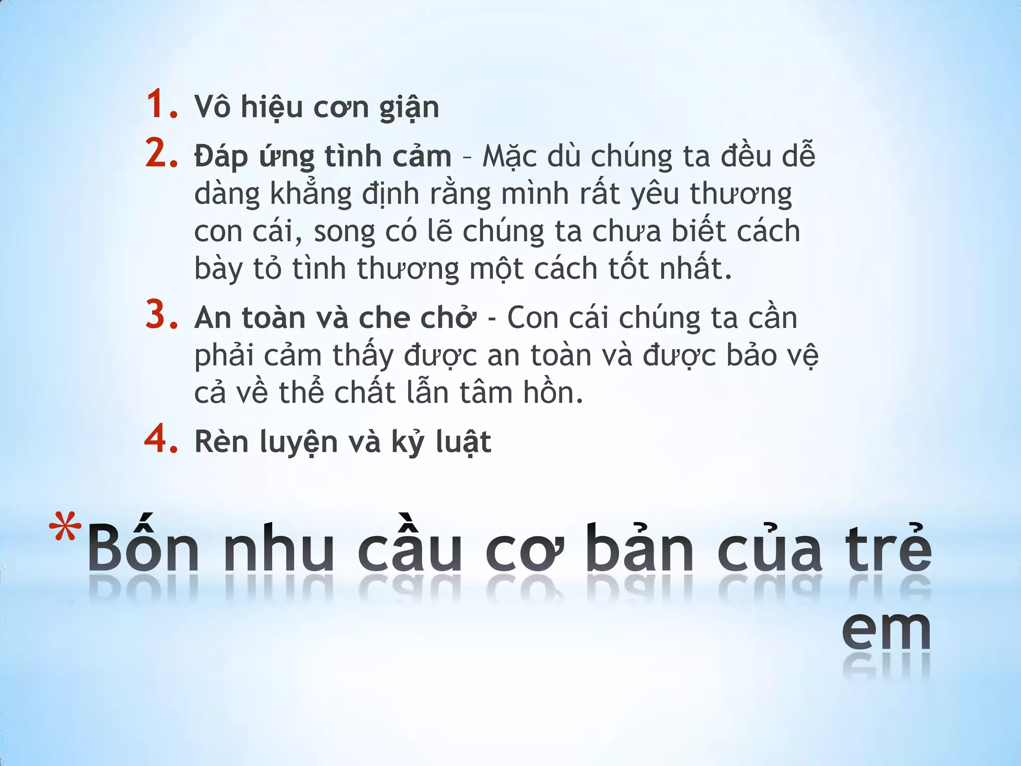 1.   Vô hiệu cơn giận
    2.   Đáp ứng tình cảm – Mặc dù chúng ta đều dễ
         dàng khẳng định rằng mình rất yêu thương
         con cái, song có lẽ chúng ta chưa biết cách
         bày tỏ tình thương một cách tốt nhất.
    3.   An toàn và che chở - Con cái chúng ta cần
         phải cảm thấy được an toàn và được bảo vệ
         cả về thể chất lẫn tâm hồn.
    4.   Rèn luyện và kỷ luật


*
 