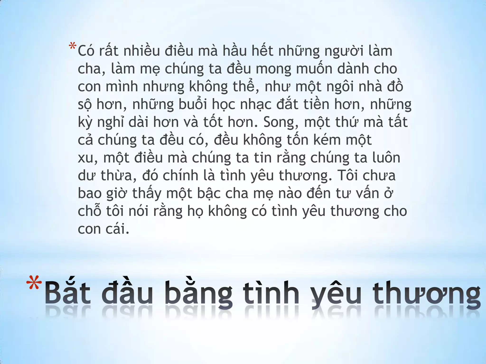 * Có rất nhiều điều mà hầu hết những người làm
     cha, làm mẹ chúng ta đều mong muốn dành cho
     con mình nhưng không thể, như một ngôi nhà đồ
     sộ hơn, những buổi học nhạc đắt tiền hơn, những
     kỳ nghỉ dài hơn và tốt hơn. Song, một thứ mà tất
     cả chúng ta đều có, đều không tốn kém một
     xu, một điều mà chúng ta tin rằng chúng ta luôn
     dư thừa, đó chính là tình yêu thương. Tôi chưa
     bao giờ thấy một bậc cha mẹ nào đến tư vấn ở
     chỗ tôi nói rằng họ không có tình yêu thương cho
     con cái.



*
 