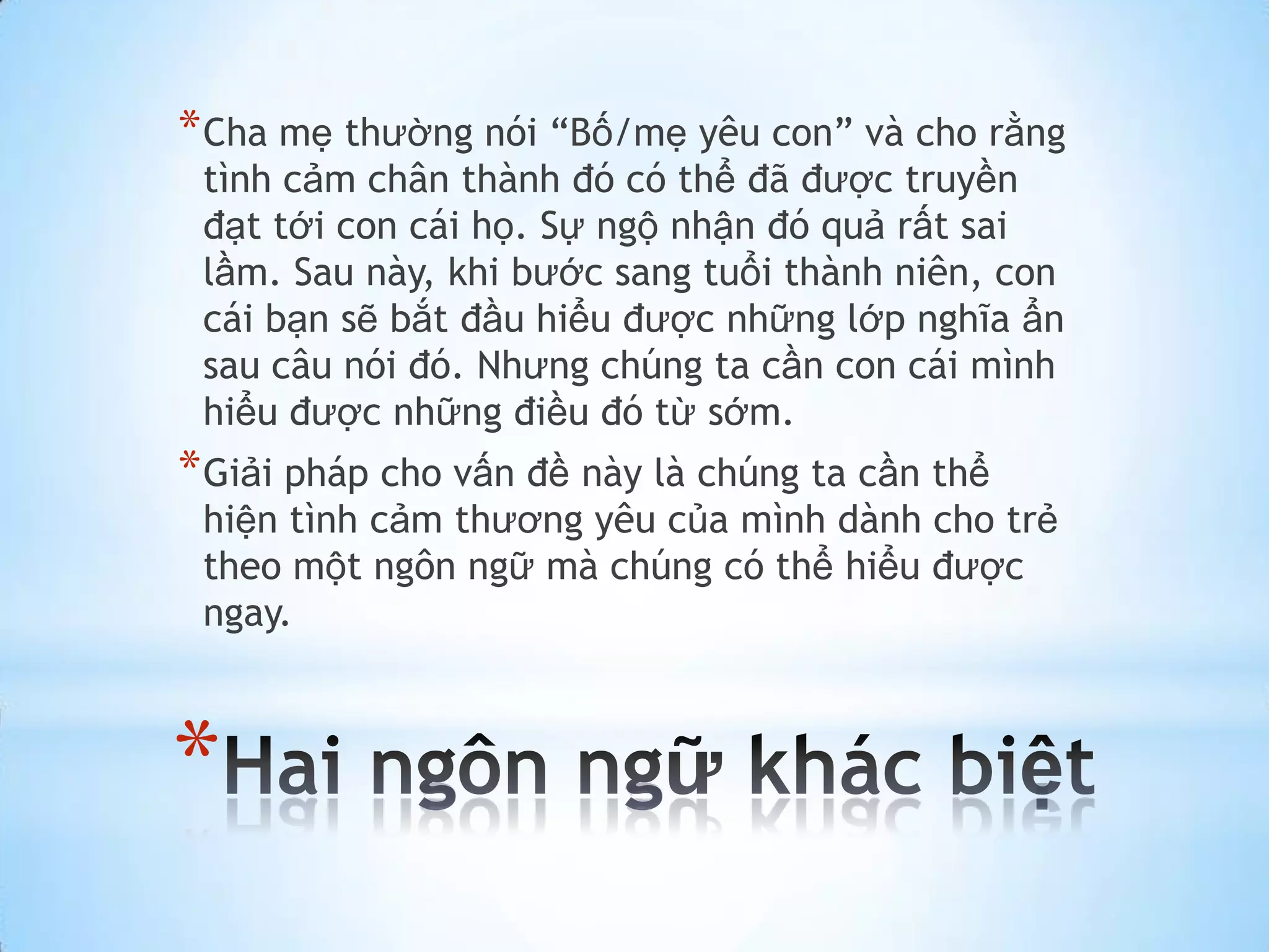 * Cha mẹ thường nói “Bố/mẹ yêu con” và cho rằng
 tình cảm chân thành đó có thể đã được truyền
 đạt tới con cái họ. Sự ngộ nhận đó quả rất sai
 lầm. Sau này, khi bước sang tuổi thành niên, con
 cái bạn sẽ bắt đầu hiểu được những lớp nghĩa ẩn
 sau câu nói đó. Nhưng chúng ta cần con cái mình
 hiểu được những điều đó từ sớm.
* Giải pháp cho vấn đề này là chúng ta cần thể
 hiện tình cảm thương yêu của mình dành cho trẻ
 theo một ngôn ngữ mà chúng có thể hiểu được
 ngay.



*
 