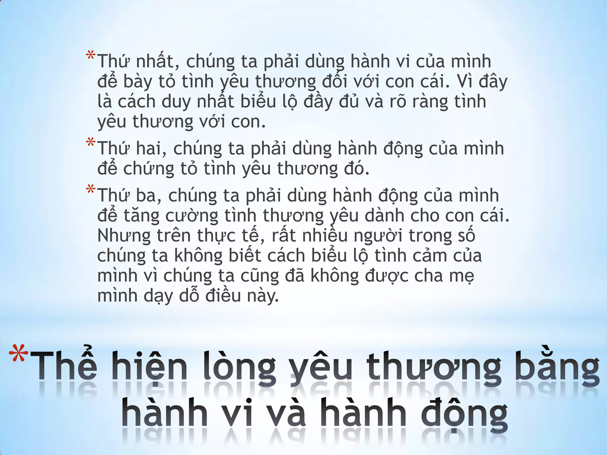 * Thứ nhất, chúng ta phải dùng hành vi của mình
      để bày tỏ tình yêu thương đối với con cái. Vì đây
      là cách duy nhất biểu lộ đầy đủ và rõ ràng tình
      yêu thương với con.
    * Thứ hai, chúng ta phải dùng hành động của mình
      để chứng tỏ tình yêu thương đó.
    * Thứ ba, chúng ta phải dùng hành động của mình
      để tăng cường tình thương yêu dành cho con cái.
      Nhưng trên thực tế, rất nhiều người trong số
      chúng ta không biết cách biểu lộ tình cảm của
      mình vì chúng ta cũng đã không được cha mẹ
      mình dạy dỗ điều này.



*
 