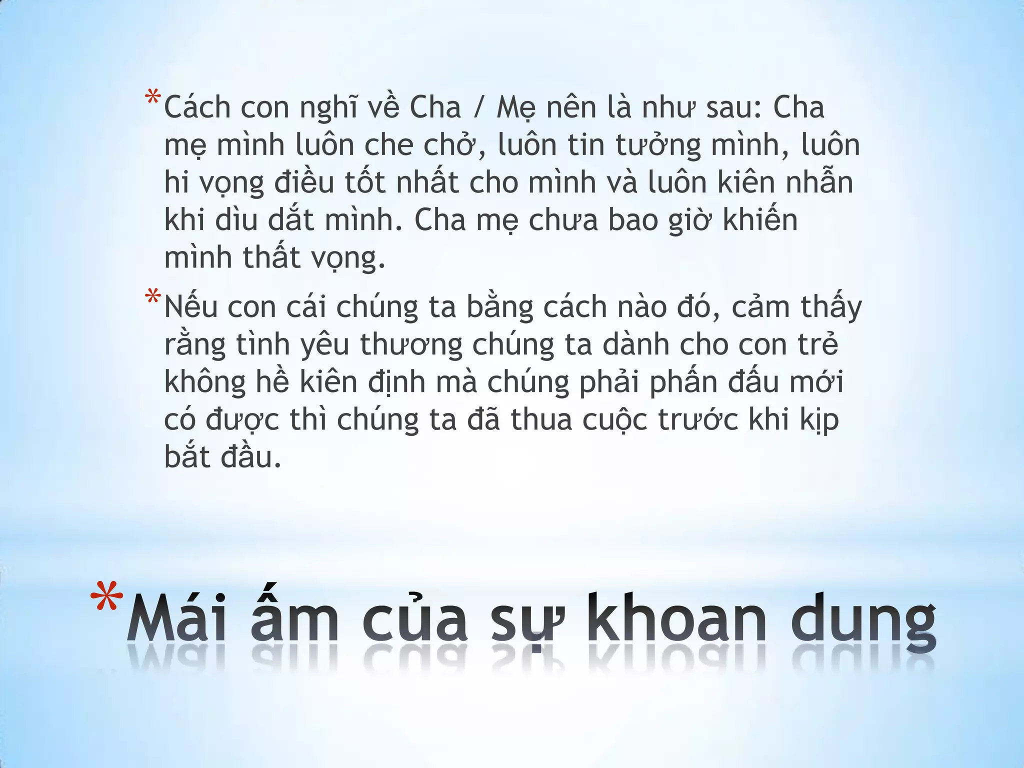 * Cách con nghĩ về Cha / Mẹ nên là như sau: Cha
     mẹ mình luôn che chở, luôn tin tưởng mình, luôn
     hi vọng điều tốt nhất cho mình và luôn kiên nhẫn
     khi dìu dắt mình. Cha mẹ chưa bao giờ khiến
     mình thất vọng.
    * Nếu con cái chúng ta bằng cách nào đó, cảm thấy
     rằng tình yêu thương chúng ta dành cho con trẻ
     không hề kiên định mà chúng phải phấn đấu mới
     có được thì chúng ta đã thua cuộc trước khi kịp
     bắt đầu.




*
 
