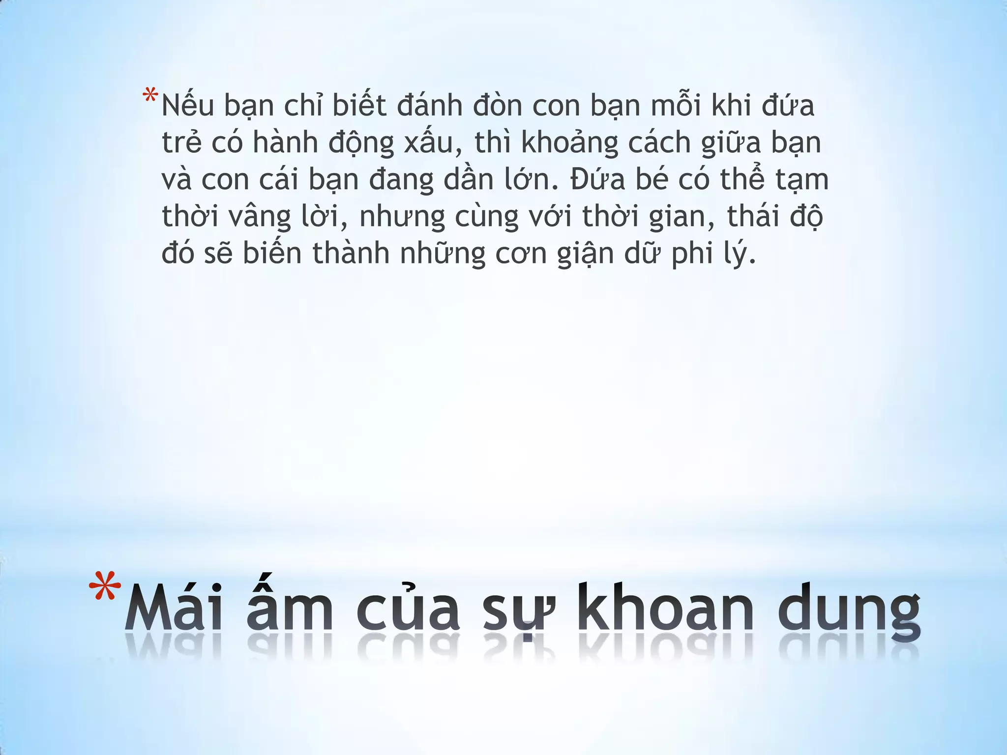 * Nếu bạn chỉ biết đánh đòn con bạn mỗi khi đứa
     trẻ có hành động xấu, thì khoảng cách giữa bạn
     và con cái bạn đang dần lớn. Đứa bé có thể tạm
     thời vâng lời, nhưng cùng với thời gian, thái độ
     đó sẽ biến thành những cơn giận dữ phi lý.




*
 