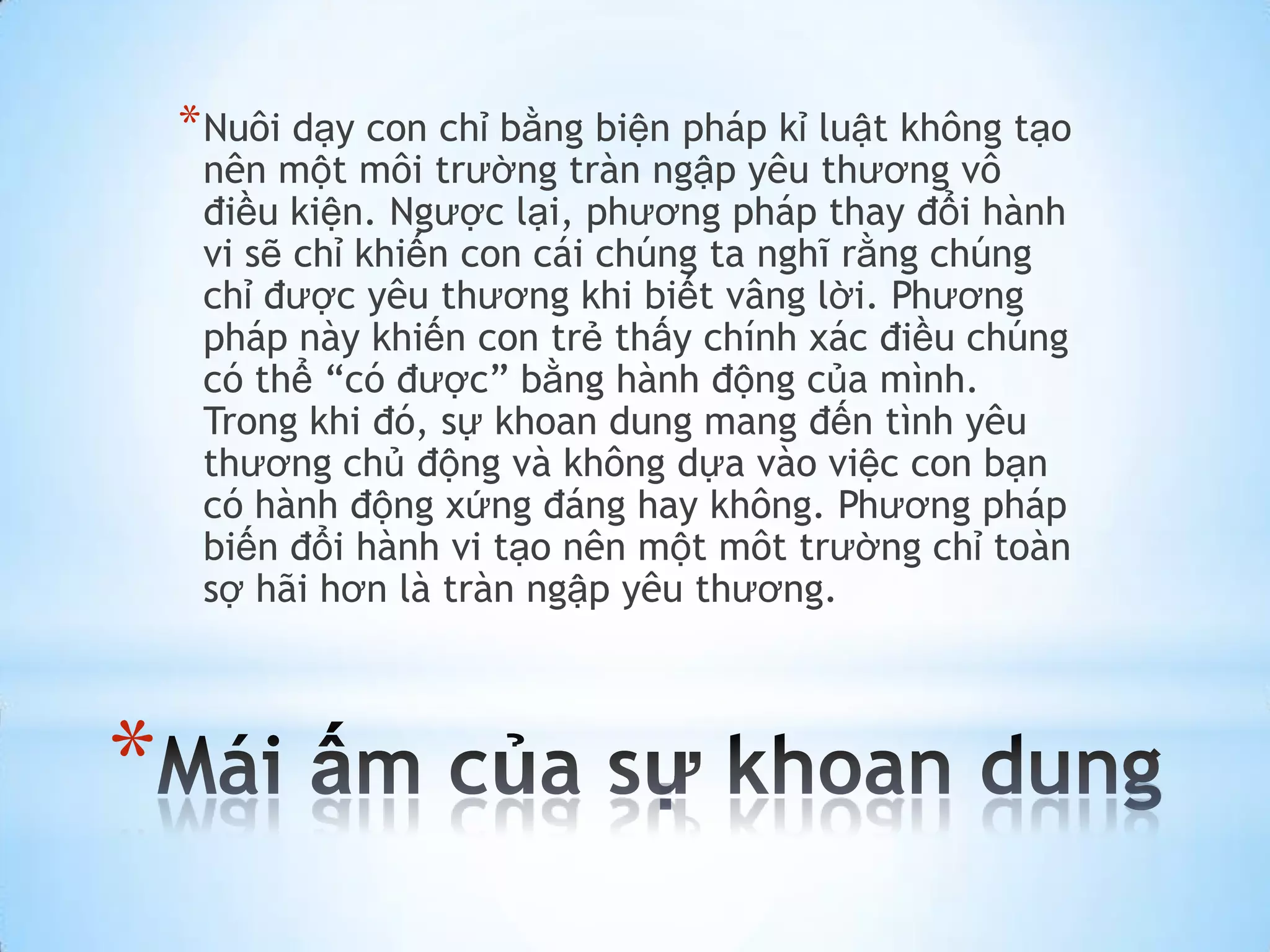 * Nuôi dạy con chỉ bằng biện pháp kỉ luật không tạo
     nên một môi trường tràn ngập yêu thương vô
     điều kiện. Ngược lại, phương pháp thay đổi hành
     vi sẽ chỉ khiến con cái chúng ta nghĩ rằng chúng
     chỉ được yêu thương khi biết vâng lời. Phương
     pháp này khiến con trẻ thấy chính xác điều chúng
     có thể “có được” bằng hành động của mình.
     Trong khi đó, sự khoan dung mang đến tình yêu
     thương chủ động và không dựa vào việc con bạn
     có hành động xứng đáng hay không. Phương pháp
     biến đổi hành vi tạo nên một môt trường chỉ toàn
     sợ hãi hơn là tràn ngập yêu thương.



*
 
