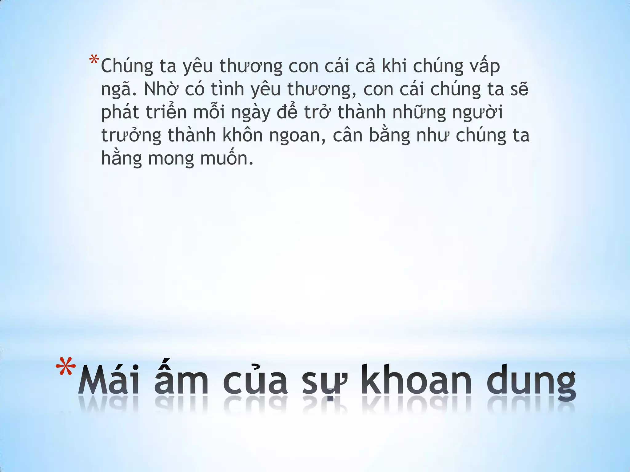 * Chúng ta yêu thương con cái cả khi chúng vấp
     ngã. Nhờ có tình yêu thương, con cái chúng ta sẽ
     phát triển mỗi ngày để trở thành những người
     trưởng thành khôn ngoan, cân bằng như chúng ta
     hằng mong muốn.




*
 