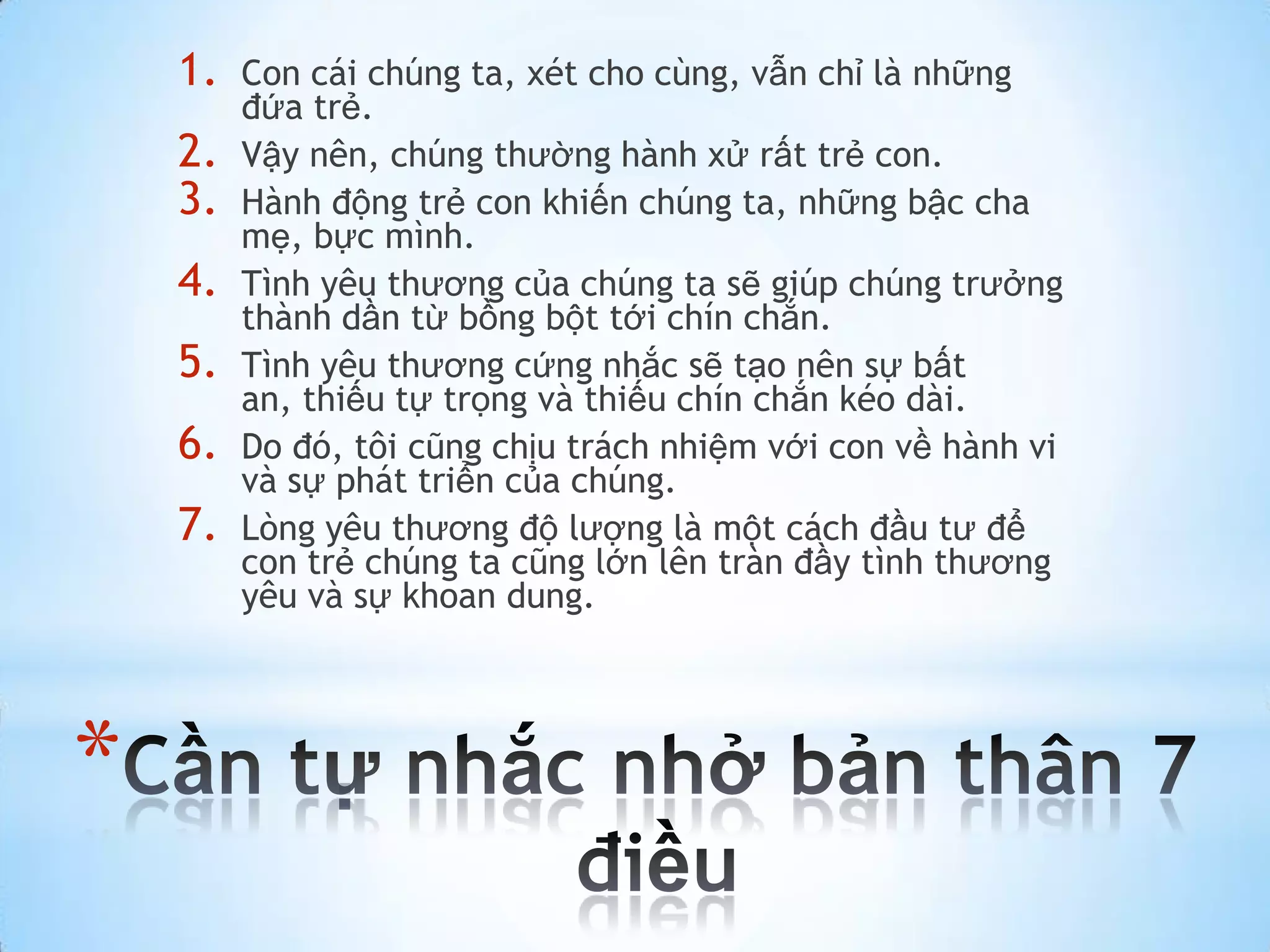 1.   Con cái chúng ta, xét cho cùng, vẫn chỉ là những
         đứa trẻ.
    2.   Vậy nên, chúng thường hành xử rất trẻ con.
    3.   Hành động trẻ con khiến chúng ta, những bậc cha
         mẹ, bực mình.
    4.   Tình yêu thương của chúng ta sẽ giúp chúng trưởng
         thành dần từ bồng bột tới chín chắn.
    5.   Tình yêu thương cứng nhắc sẽ tạo nên sự bất
         an, thiếu tự trọng và thiếu chín chắn kéo dài.
    6.   Do đó, tôi cũng chịu trách nhiệm với con về hành vi
         và sự phát triển của chúng.
    7.   Lòng yêu thương độ lượng là một cách đầu tư để
         con trẻ chúng ta cũng lớn lên tràn đầy tình thương
         yêu và sự khoan dung.




*
 