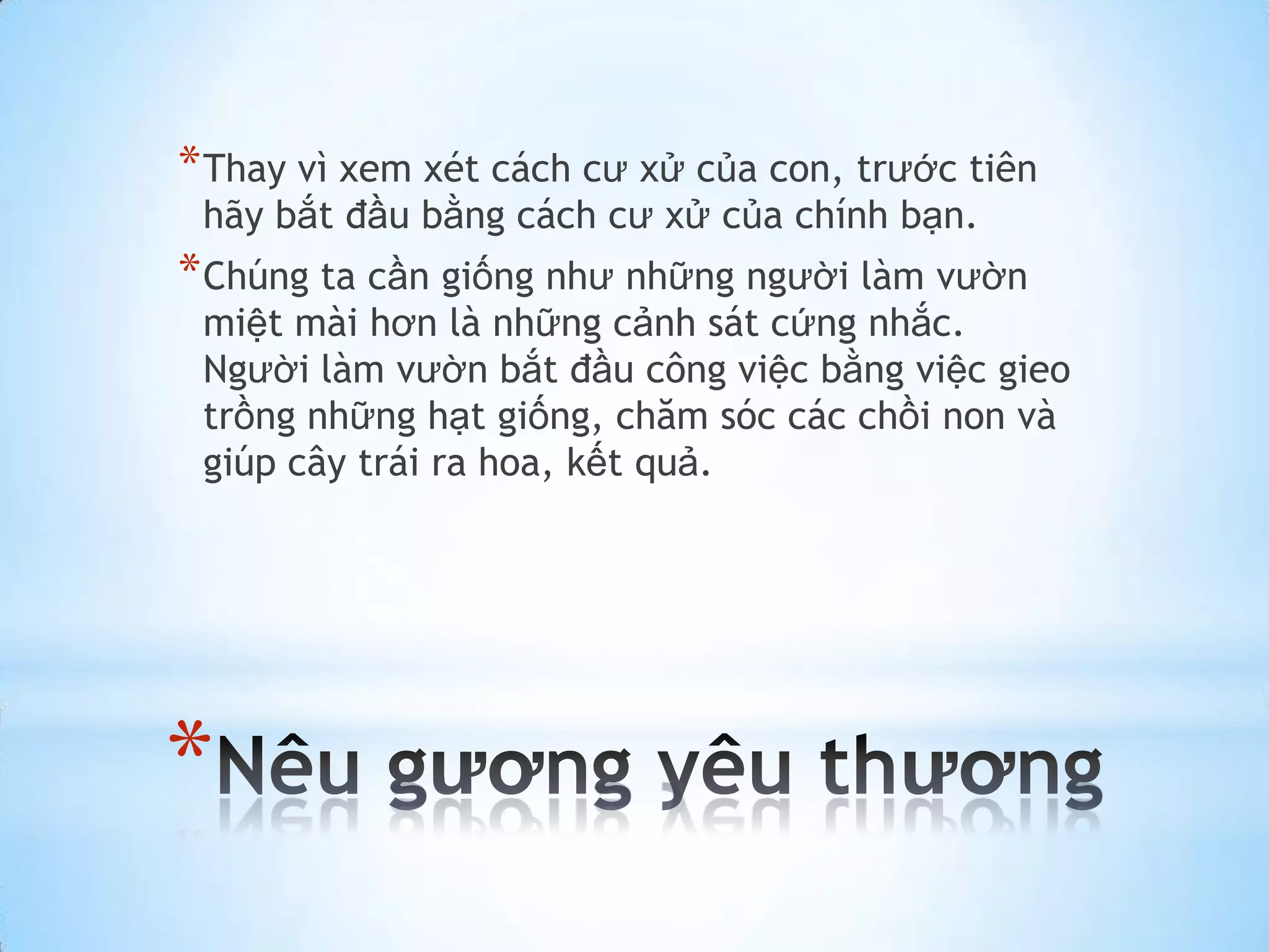 * Thay vì xem xét cách cư xử của con, trước tiên
 hãy bắt đầu bằng cách cư xử của chính bạn.
* Chúng ta cần giống như những người làm vườn
 miệt mài hơn là những cảnh sát cứng nhắc.
 Người làm vườn bắt đầu công việc bằng việc gieo
 trồng những hạt giống, chăm sóc các chồi non và
 giúp cây trái ra hoa, kết quả.




*
 