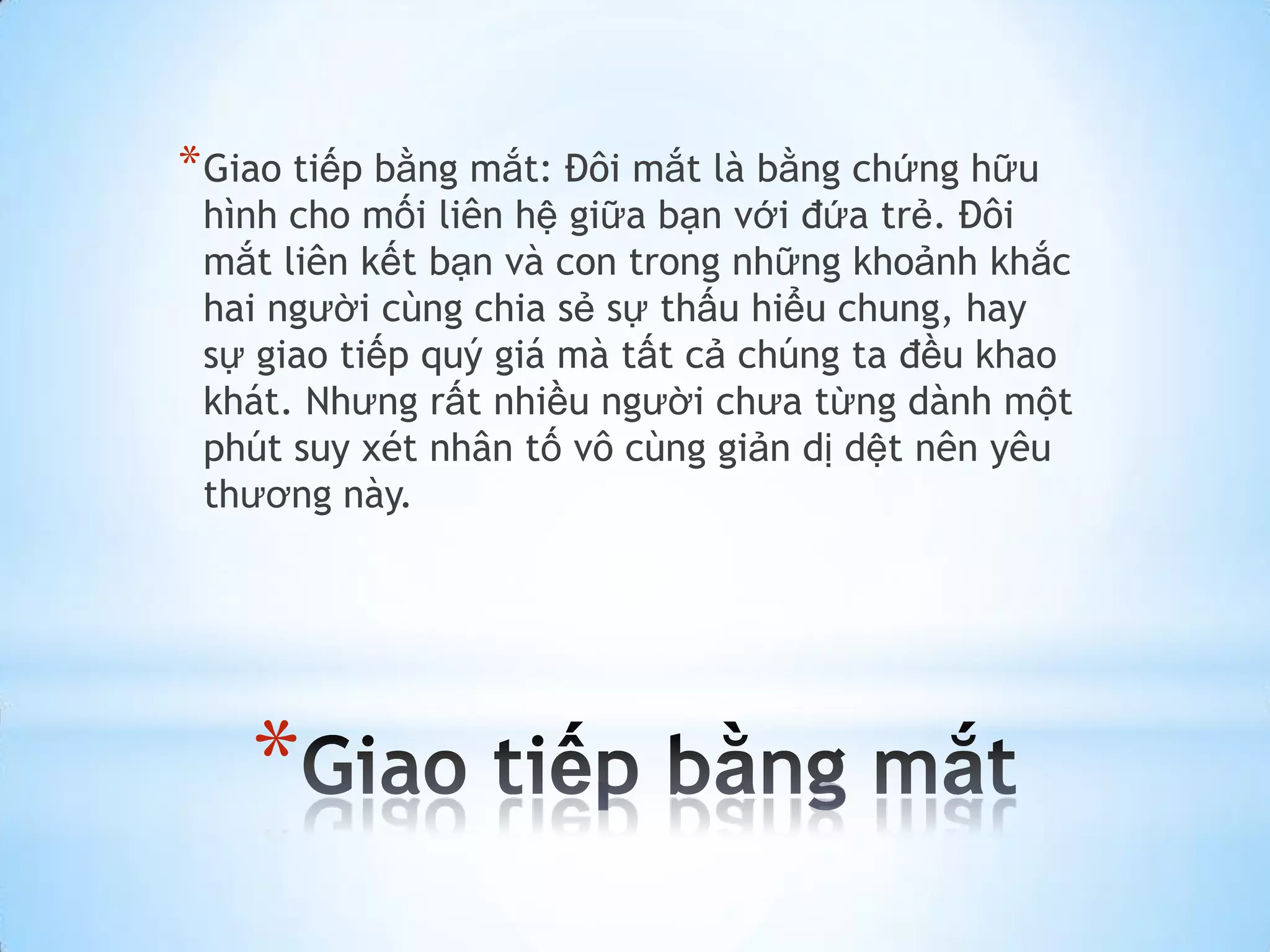 * Giao tiếp bằng mắt: Đôi mắt là bằng chứng hữu
 hình cho mối liên hệ giữa bạn với đứa trẻ. Đôi
 mắt liên kết bạn và con trong những khoảnh khắc
 hai người cùng chia sẻ sự thấu hiểu chung, hay
 sự giao tiếp quý giá mà tất cả chúng ta đều khao
 khát. Nhưng rất nhiều người chưa từng dành một
 phút suy xét nhân tố vô cùng giản dị dệt nên yêu
 thương này.




    *
 