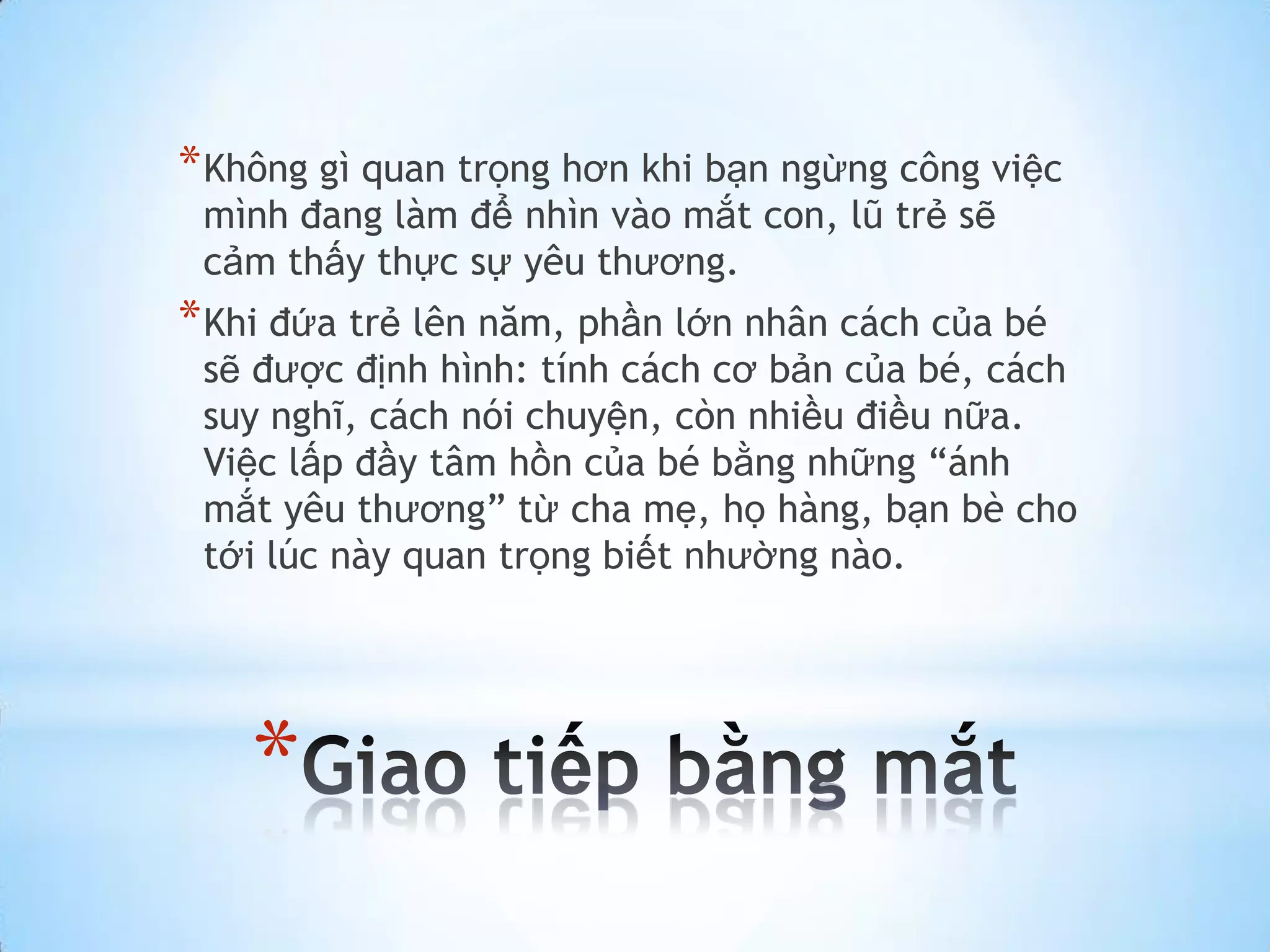 * Không gì quan trọng hơn khi bạn ngừng công việc
 mình đang làm để nhìn vào mắt con, lũ trẻ sẽ
 cảm thấy thực sự yêu thương.
* Khi đứa trẻ lên năm, phần lớn nhân cách của bé
 sẽ được định hình: tính cách cơ bản của bé, cách
 suy nghĩ, cách nói chuyện, còn nhiều điều nữa.
 Việc lấp đầy tâm hồn của bé bằng những “ánh
 mắt yêu thương” từ cha mẹ, họ hàng, bạn bè cho
 tới lúc này quan trọng biết nhường nào.




    *
 