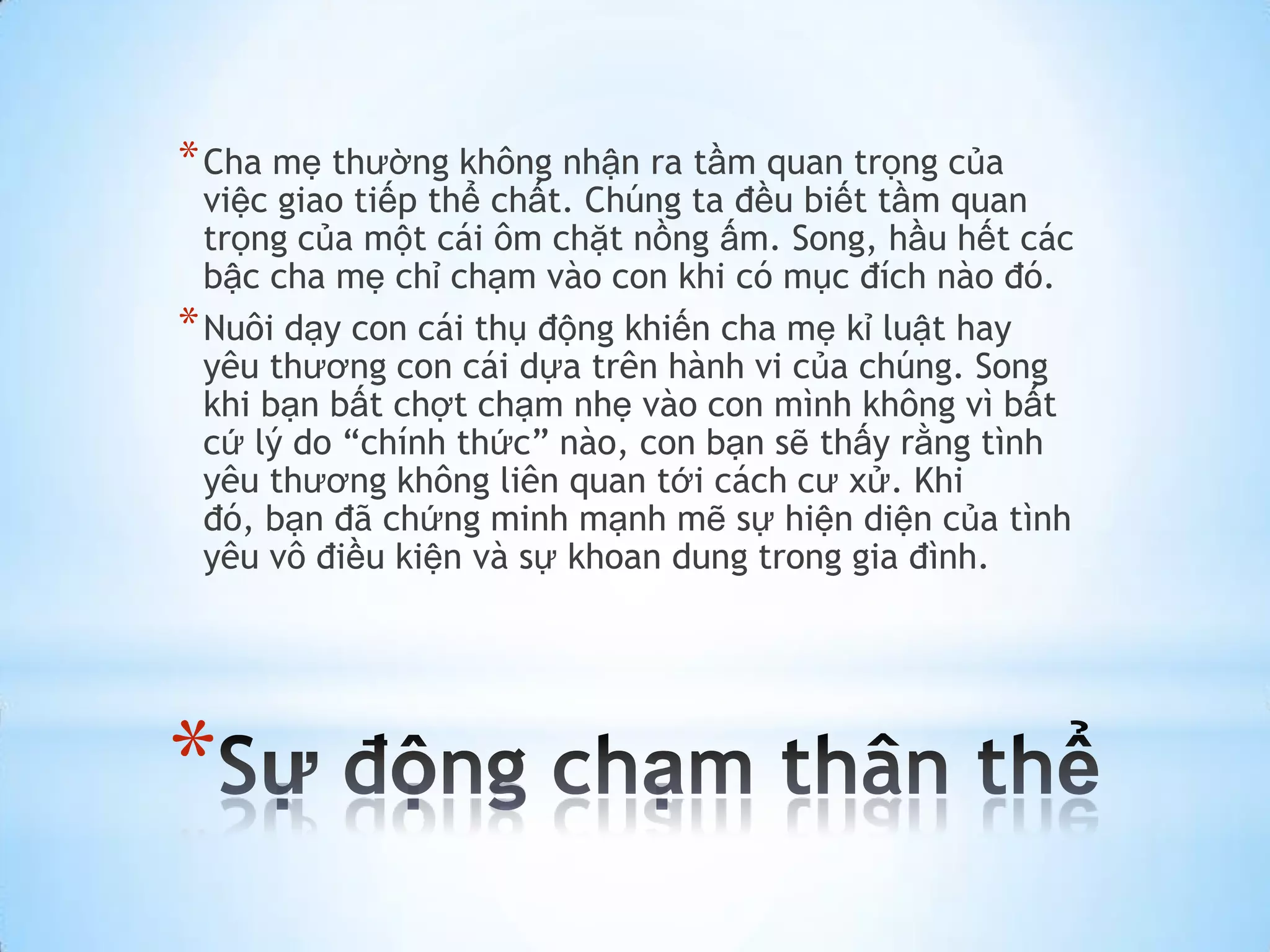 * Cha mẹ thường không nhận ra tầm quan trọng của
  việc giao tiếp thể chất. Chúng ta đều biết tầm quan
  trọng của một cái ôm chặt nồng ấm. Song, hầu hết các
  bậc cha mẹ chỉ chạm vào con khi có mục đích nào đó.
* Nuôi dạy con cái thụ động khiến cha mẹ kỉ luật hay
  yêu thương con cái dựa trên hành vi của chúng. Song
  khi bạn bất chợt chạm nhẹ vào con mình không vì bất
  cứ lý do “chính thức” nào, con bạn sẽ thấy rằng tình
  yêu thương không liên quan tới cách cư xử. Khi
  đó, bạn đã chứng minh mạnh mẽ sự hiện diện của tình
  yêu vô điều kiện và sự khoan dung trong gia đình.




*
 