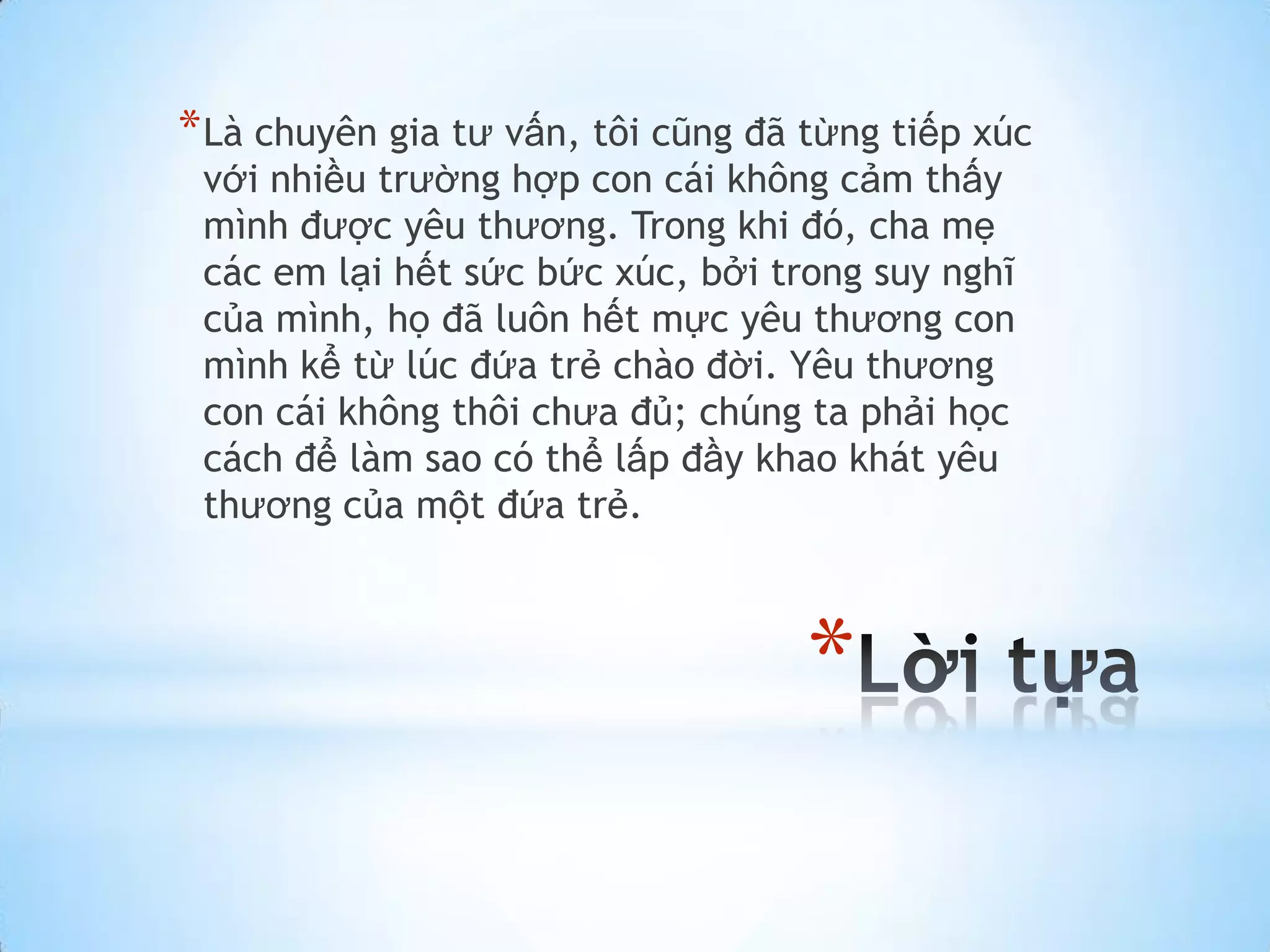 * Là chuyên gia tư vấn, tôi cũng đã từng tiếp xúc
 với nhiều trường hợp con cái không cảm thấy
 mình được yêu thương. Trong khi đó, cha mẹ
 các em lại hết sức bức xúc, bởi trong suy nghĩ
 của mình, họ đã luôn hết mực yêu thương con
 mình kể từ lúc đứa trẻ chào đời. Yêu thương
 con cái không thôi chưa đủ; chúng ta phải học
 cách để làm sao có thể lấp đầy khao khát yêu
 thương của một đứa trẻ.



                                    *
 