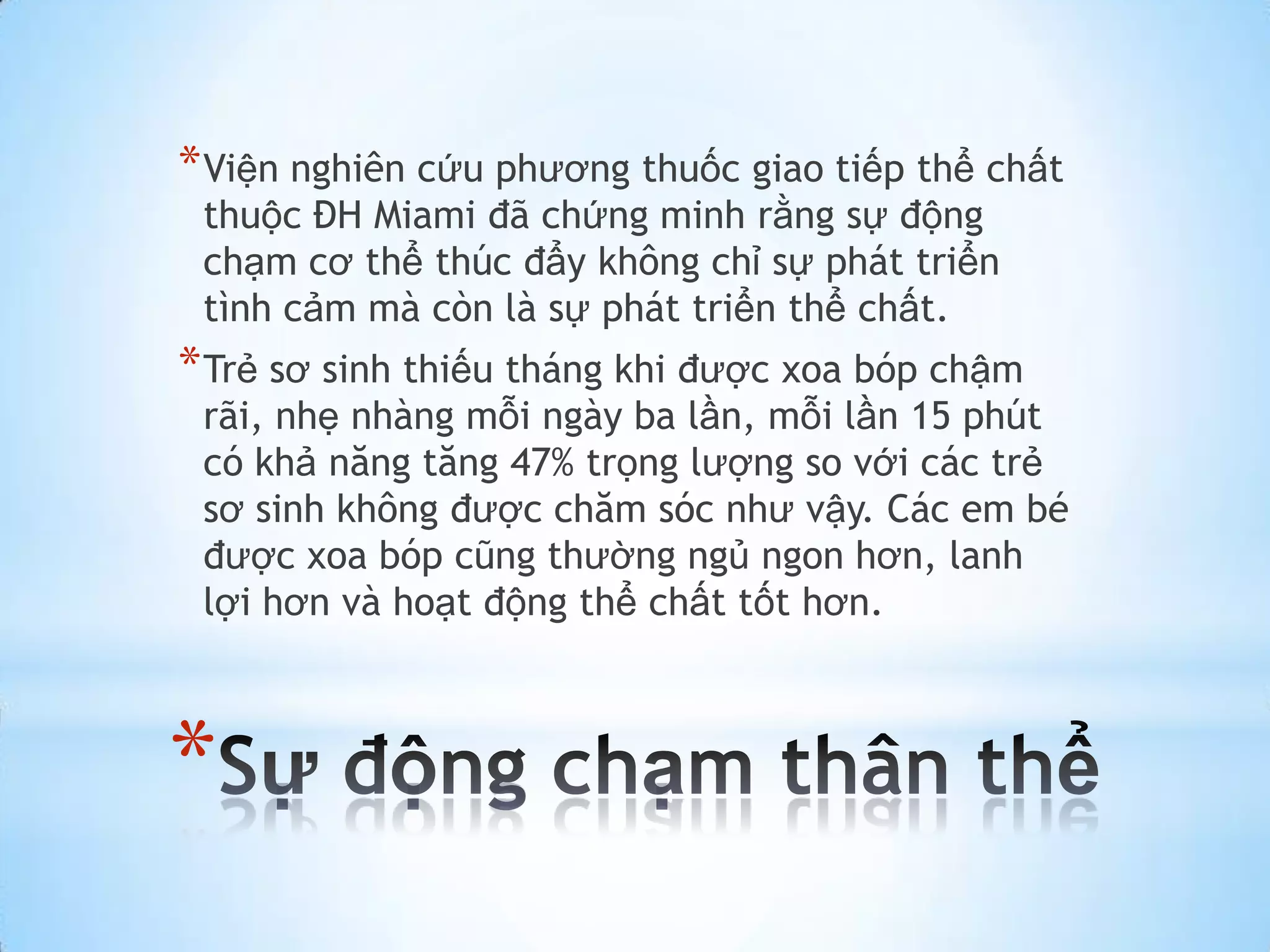 * Viện nghiên cứu phương thuốc giao tiếp thể chất
 thuộc ĐH Miami đã chứng minh rằng sự động
 chạm cơ thể thúc đẩy không chỉ sự phát triển
 tình cảm mà còn là sự phát triển thể chất.
* Trẻ sơ sinh thiếu tháng khi được xoa bóp chậm
 rãi, nhẹ nhàng mỗi ngày ba lần, mỗi lần 15 phút
 có khả năng tăng 47% trọng lượng so với các trẻ
 sơ sinh không được chăm sóc như vậy. Các em bé
 được xoa bóp cũng thường ngủ ngon hơn, lanh
 lợi hơn và hoạt động thể chất tốt hơn.



*
 