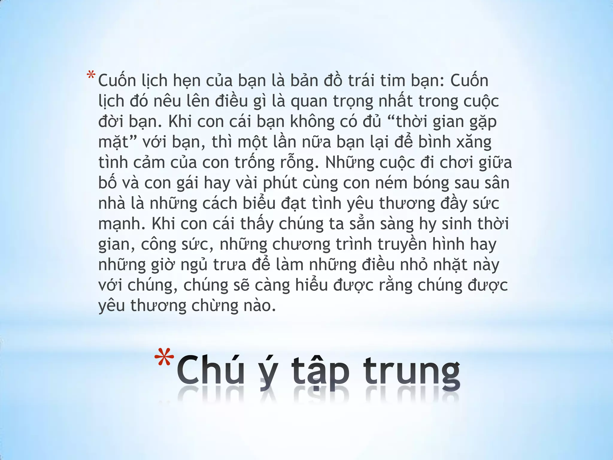 * Cuốn lịch hẹn của bạn là bản đồ trái tim bạn: Cuốn
 lịch đó nêu lên điều gì là quan trọng nhất trong cuộc
 đời bạn. Khi con cái bạn không có đủ “thời gian gặp
 mặt” với bạn, thì một lần nữa bạn lại để bình xăng
 tình cảm của con trống rỗng. Những cuộc đi chơi giữa
 bố và con gái hay vài phút cùng con ném bóng sau sân
 nhà là những cách biểu đạt tình yêu thương đầy sức
 mạnh. Khi con cái thấy chúng ta sẳn sàng hy sinh thời
 gian, công sức, những chương trình truyền hình hay
 những giờ ngủ trưa để làm những điều nhỏ nhặt này
 với chúng, chúng sẽ càng hiểu được rằng chúng được
 yêu thương chừng nào.



        *
 
