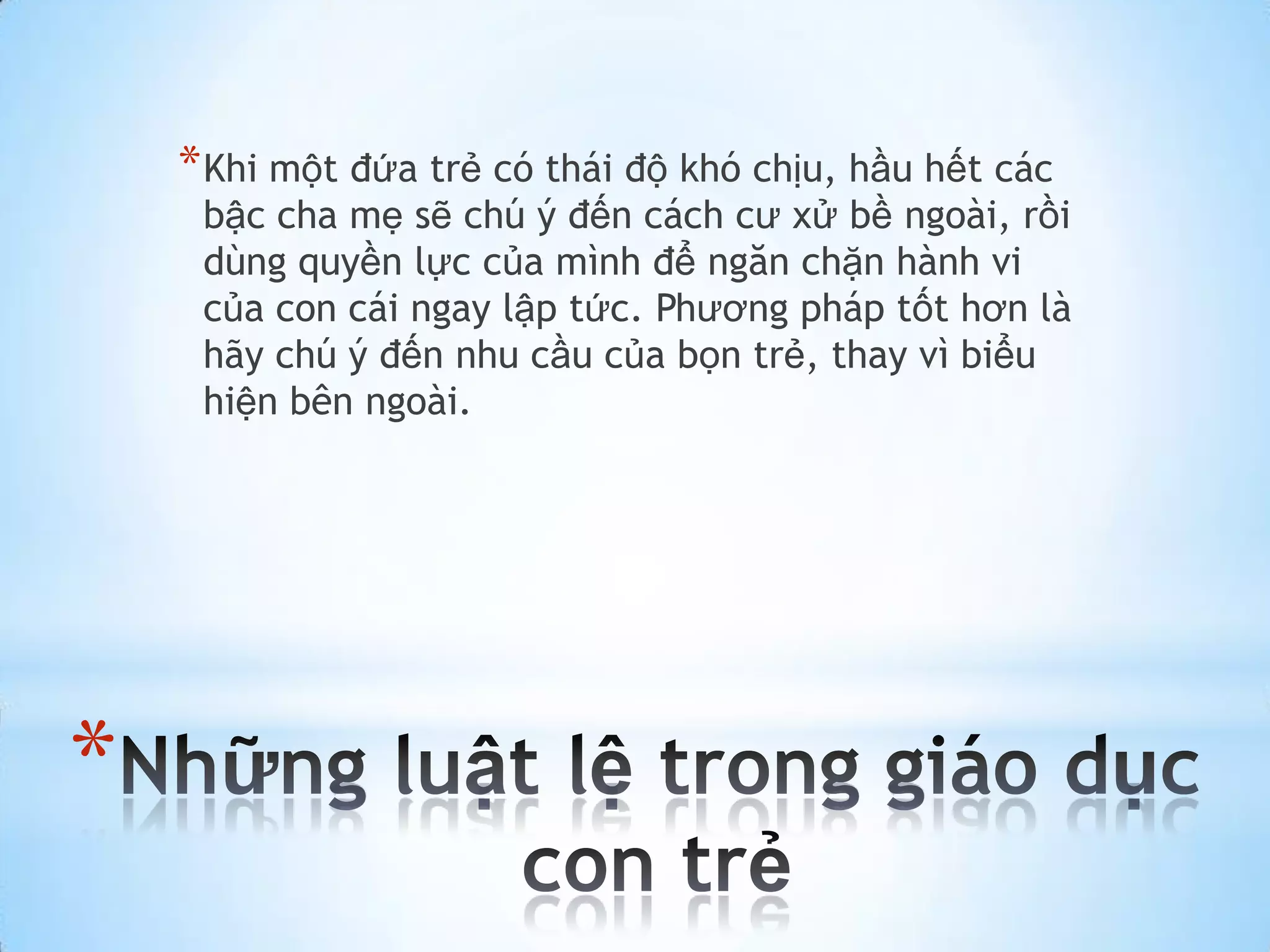 * Khi một đứa trẻ có thái độ khó chịu, hầu hết các
     bậc cha mẹ sẽ chú ý đến cách cư xử bề ngoài, rồi
     dùng quyền lực của mình để ngăn chặn hành vi
     của con cái ngay lập tức. Phương pháp tốt hơn là
     hãy chú ý đến nhu cầu của bọn trẻ, thay vì biểu
     hiện bên ngoài.




*
 