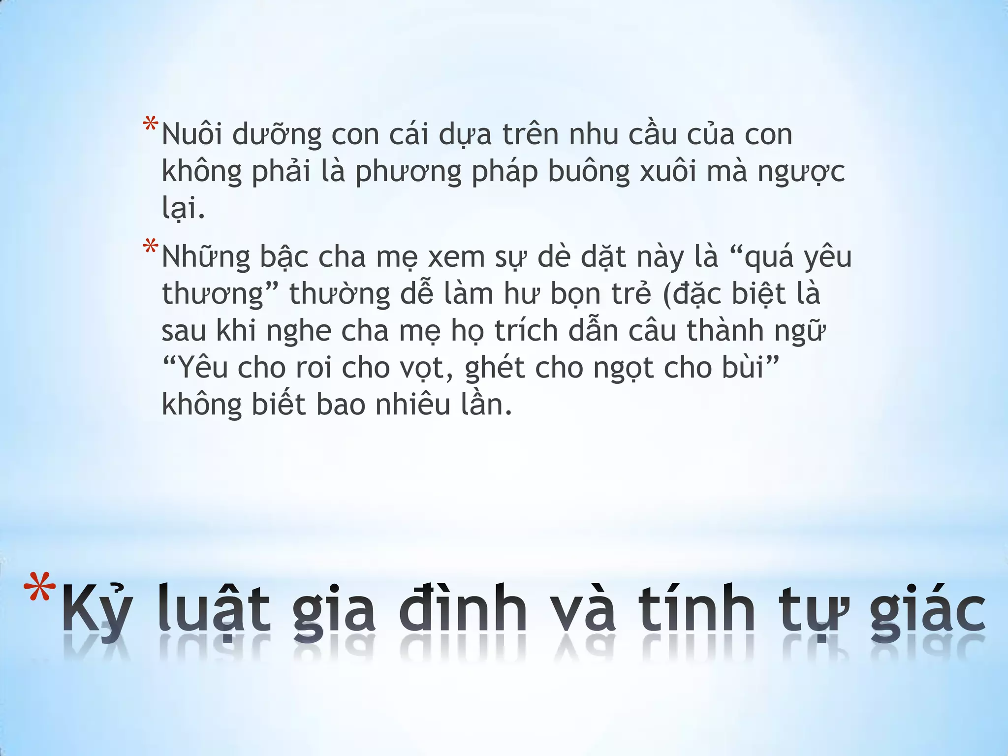 * Nuôi dưỡng con cái dựa trên nhu cầu của con
     không phải là phương pháp buông xuôi mà ngược
     lại.
    * Những bậc cha mẹ xem sự dè dặt này là “quá yêu
     thương” thường dễ làm hư bọn trẻ (đặc biệt là
     sau khi nghe cha mẹ họ trích dẫn câu thành ngữ
     “Yêu cho roi cho vọt, ghét cho ngọt cho bùi”
     không biết bao nhiêu lần.




*
 