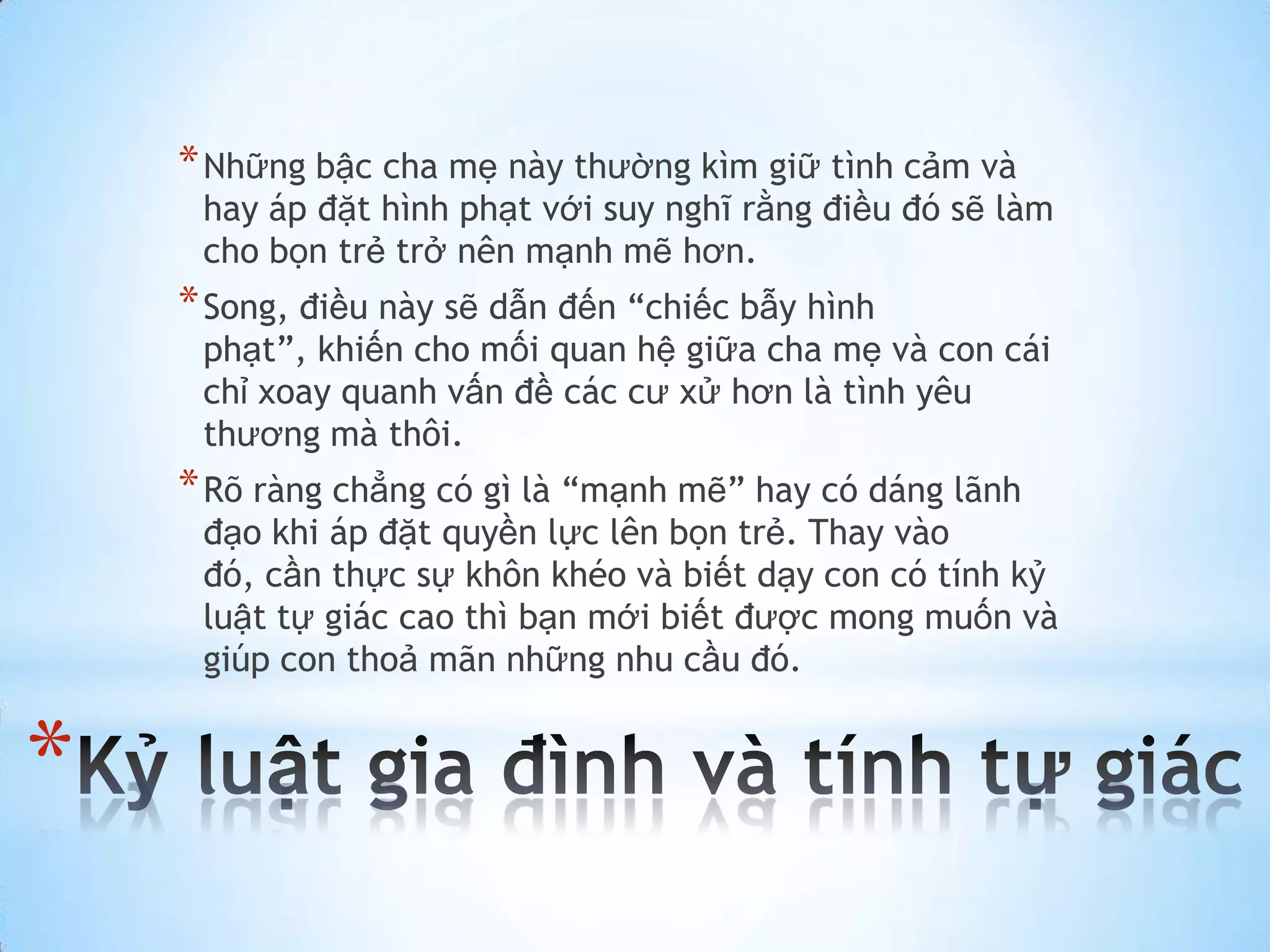 * Những bậc cha mẹ này thường kìm giữ tình cảm và
     hay áp đặt hình phạt với suy nghĩ rằng điều đó sẽ làm
     cho bọn trẻ trở nên mạnh mẽ hơn.
    * Song, điều này sẽ dẫn đến “chiếc bẫy hình
     phạt”, khiến cho mối quan hệ giữa cha mẹ và con cái
     chỉ xoay quanh vấn đề các cư xử hơn là tình yêu
     thương mà thôi.
    * Rõ ràng chẳng có gì là “mạnh mẽ” hay có dáng lãnh
     đạo khi áp đặt quyền lực lên bọn trẻ. Thay vào
     đó, cần thực sự khôn khéo và biết dạy con có tính kỷ
     luật tự giác cao thì bạn mới biết được mong muốn và
     giúp con thoả mãn những nhu cầu đó.


*
 