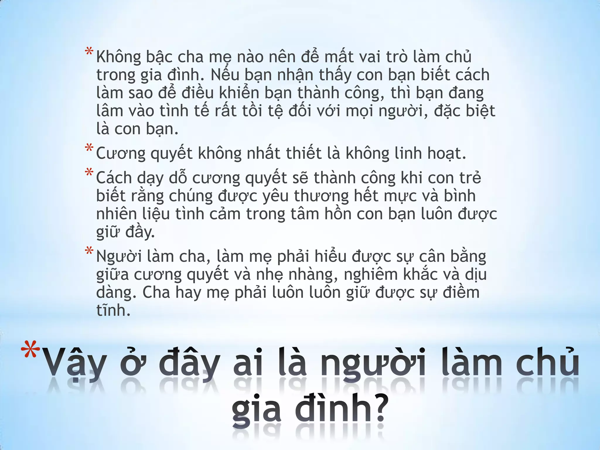 * Không bậc cha mẹ nào nên để mất vai trò làm chủ
      trong gia đình. Nếu bạn nhận thấy con bạn biết cách
      làm sao để điều khiển bạn thành công, thì bạn đang
      lâm vào tình tế rất tồi tệ đối với mọi người, đặc biệt
      là con bạn.
    * Cương quyết không nhất thiết là không linh hoạt.
    * Cách dạy dỗ cương quyết sẽ thành công khi con trẻ
      biết rằng chúng được yêu thương hết mực và bình
      nhiên liệu tình cảm trong tâm hồn con bạn luôn được
      giữ đầy.
    * Người làm cha, làm mẹ phải hiểu được sự cân bằng
      giữa cương quyết và nhẹ nhàng, nghiêm khắc và dịu
      dàng. Cha hay mẹ phải luôn luôn giữ được sự điềm
      tĩnh.


*
 
