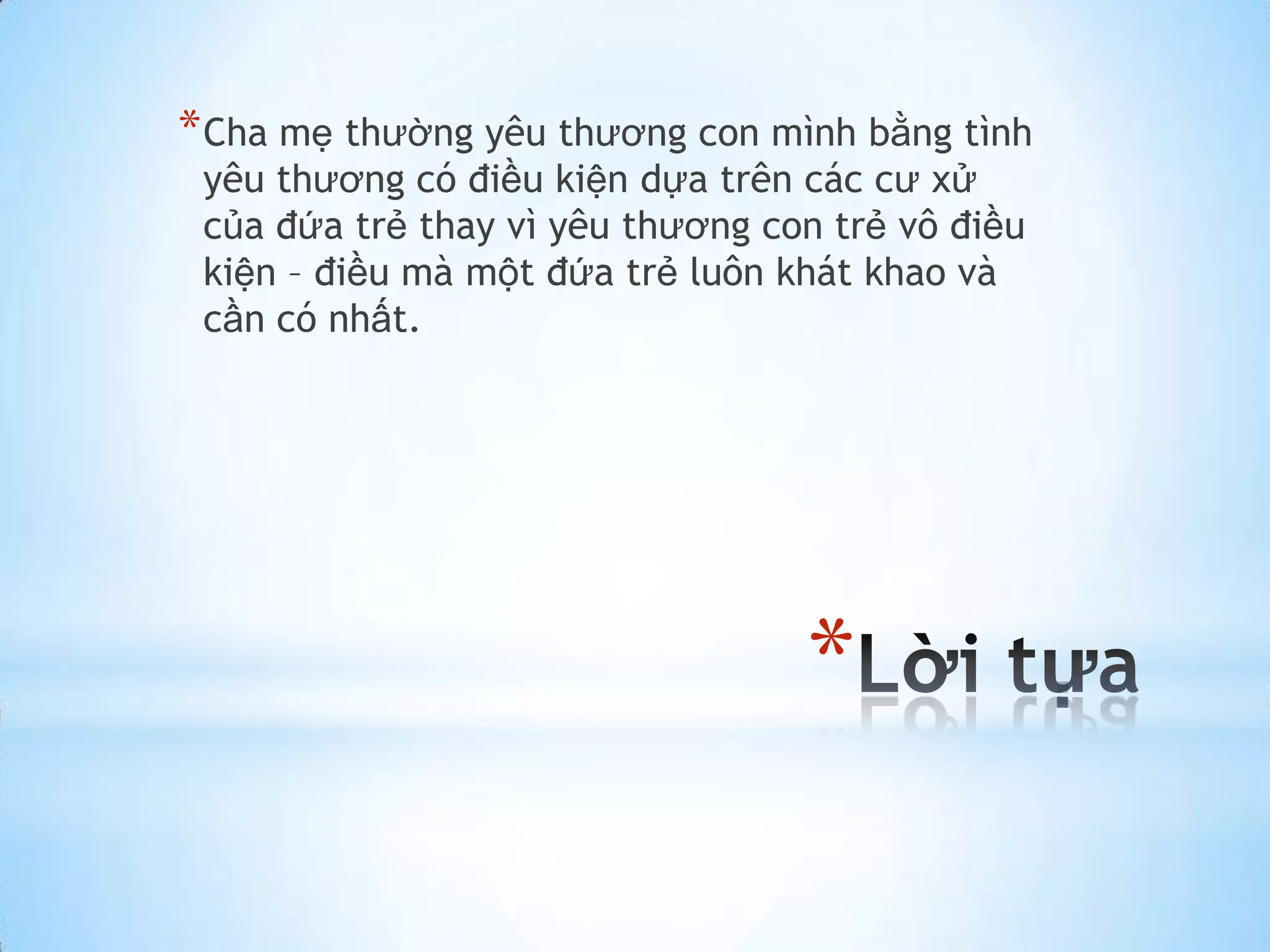 * Cha mẹ thường yêu thương con mình bằng tình
 yêu thương có điều kiện dựa trên các cư xử
 của đứa trẻ thay vì yêu thương con trẻ vô điều
 kiện – điều mà một đứa trẻ luôn khát khao và
 cần có nhất.




                                  *
 