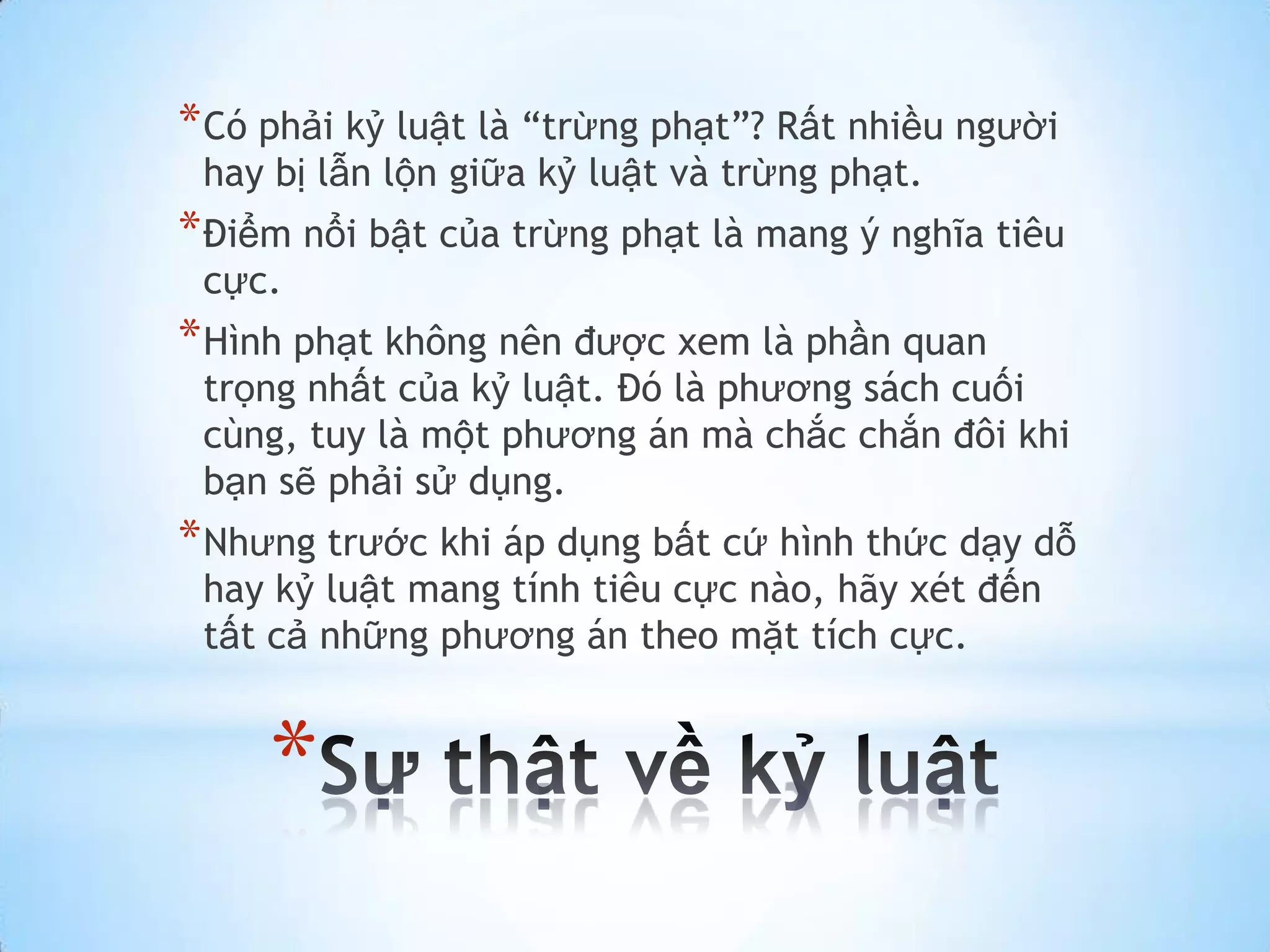 * Có phải kỷ luật là “trừng phạt”? Rất nhiều người
 hay bị lẫn lộn giữa kỷ luật và trừng phạt.
* Điểm nổi bật của trừng phạt là mang ý nghĩa tiêu
 cực.
* Hình phạt không nên được xem là phần quan
 trọng nhất của kỷ luật. Đó là phương sách cuối
 cùng, tuy là một phương án mà chắc chắn đôi khi
 bạn sẽ phải sử dụng.
* Nhưng trước khi áp dụng bất cứ hình thức dạy dỗ
 hay kỷ luật mang tính tiêu cực nào, hãy xét đến
 tất cả những phương án theo mặt tích cực.


     *
 