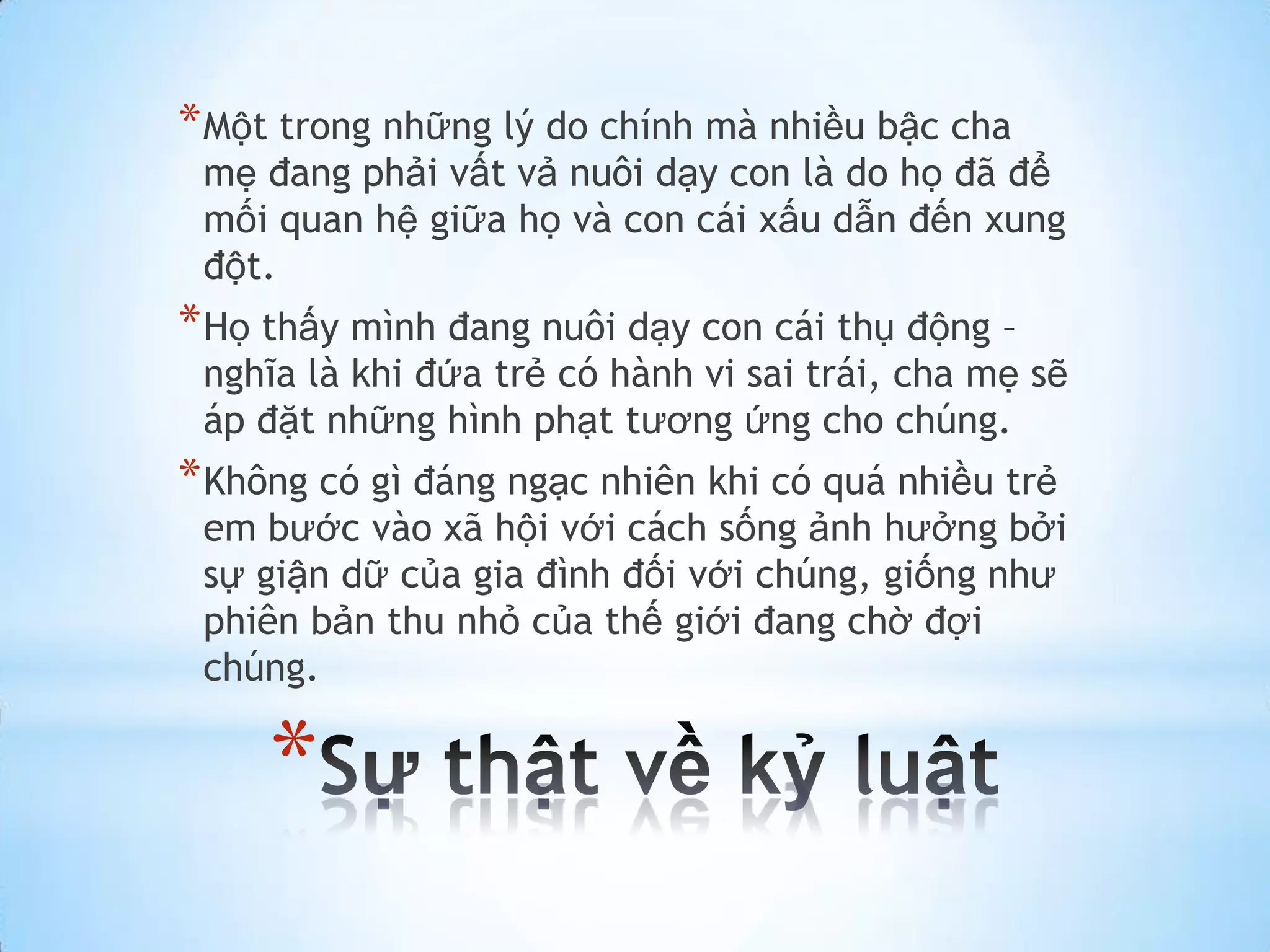 * Một trong những lý do chính mà nhiều bậc cha
 mẹ đang phải vất vả nuôi dạy con là do họ đã để
 mối quan hệ giữa họ và con cái xấu dẫn đến xung
 đột.
* Họ thấy mình đang nuôi dạy con cái thụ động –
 nghĩa là khi đứa trẻ có hành vi sai trái, cha mẹ sẽ
 áp đặt những hình phạt tương ứng cho chúng.
* Không có gì đáng ngạc nhiên khi có quá nhiều trẻ
 em bước vào xã hội với cách sống ảnh hưởng bởi
 sự giận dữ của gia đình đối với chúng, giống như
 phiên bản thu nhỏ của thế giới đang chờ đợi
 chúng.

     *
 