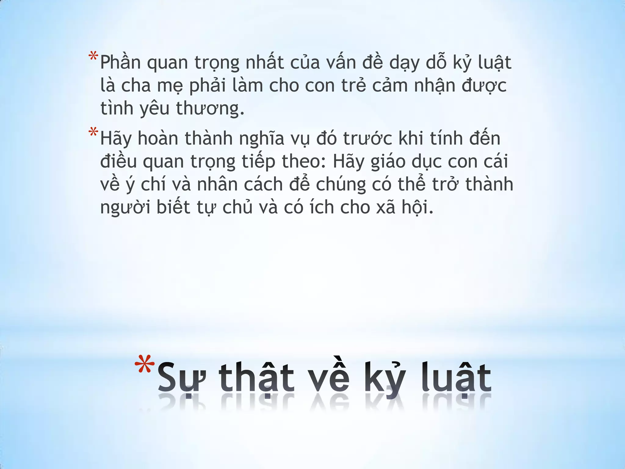 * Phần quan trọng nhất của vấn đề dạy dỗ kỷ luật
 là cha mẹ phải làm cho con trẻ cảm nhận được
 tình yêu thương.
* Hãy hoàn thành nghĩa vụ đó trước khi tính đến
 điều quan trọng tiếp theo: Hãy giáo dục con cái
 về ý chí và nhân cách để chúng có thể trở thành
 người biết tự chủ và có ích cho xã hội.




     *
 