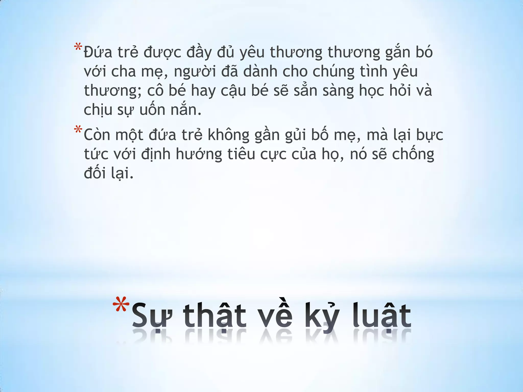 * Đứa trẻ được đầy đủ yêu thương thương gắn bó
 với cha mẹ, người đã dành cho chúng tình yêu
 thương; cô bé hay cậu bé sẽ sẳn sàng học hỏi và
 chịu sự uốn nắn.
* Còn một đứa trẻ không gần gủi bố mẹ, mà lại bực
 tức với định hướng tiêu cực của họ, nó sẽ chống
 đối lại.




    *
 