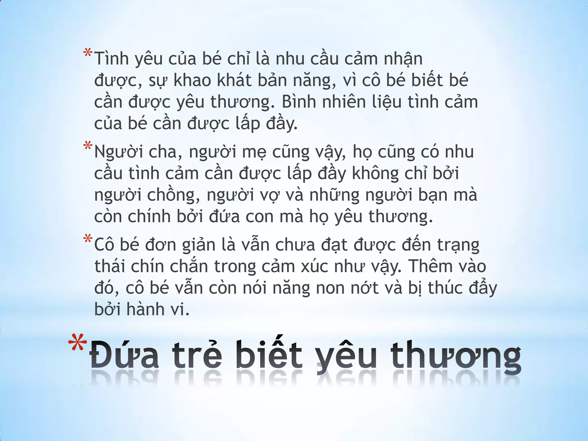 * Tình yêu của bé chỉ là nhu cầu cảm nhận
    được, sự khao khát bản năng, vì cô bé biết bé
    cần được yêu thương. Bình nhiên liệu tình cảm
    của bé cần được lấp đầy.
* Người cha, người mẹ cũng vậy, họ cũng có nhu
    cầu tình cảm cần được lấp đầy không chỉ bởi
    người chồng, người vợ và những người bạn mà
    còn chính bởi đứa con mà họ yêu thương.
* Cô bé đơn giản là vẫn chưa đạt được đến trạng
    thái chín chắn trong cảm xúc như vậy. Thêm vào
    đó, cô bé vẫn còn nói năng non nớt và bị thúc đẩy
    bởi hành vi.

*
 