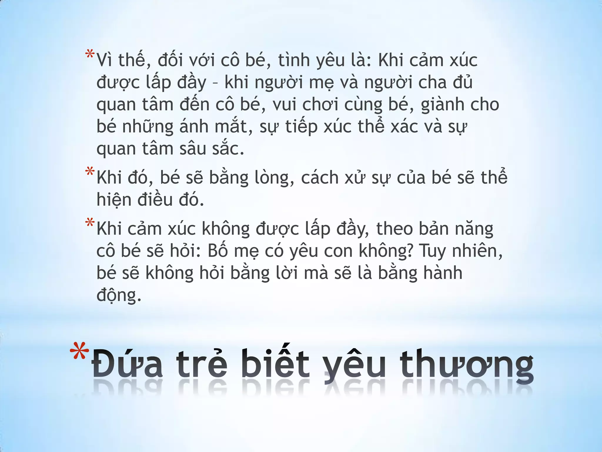 * Vì thế, đối với cô bé, tình yêu là: Khi cảm xúc
    được lấp đầy – khi người mẹ và người cha đủ
    quan tâm đến cô bé, vui chơi cùng bé, giành cho
    bé những ánh mắt, sự tiếp xúc thể xác và sự
    quan tâm sâu sắc.
* Khi đó, bé sẽ bằng lòng, cách xử sự của bé sẽ thể
    hiện điều đó.
* Khi cảm xúc không được lấp đầy, theo bản năng
    cô bé sẽ hỏi: Bố mẹ có yêu con không? Tuy nhiên,
    bé sẽ không hỏi bằng lời mà sẽ là bằng hành
    động.



*
 