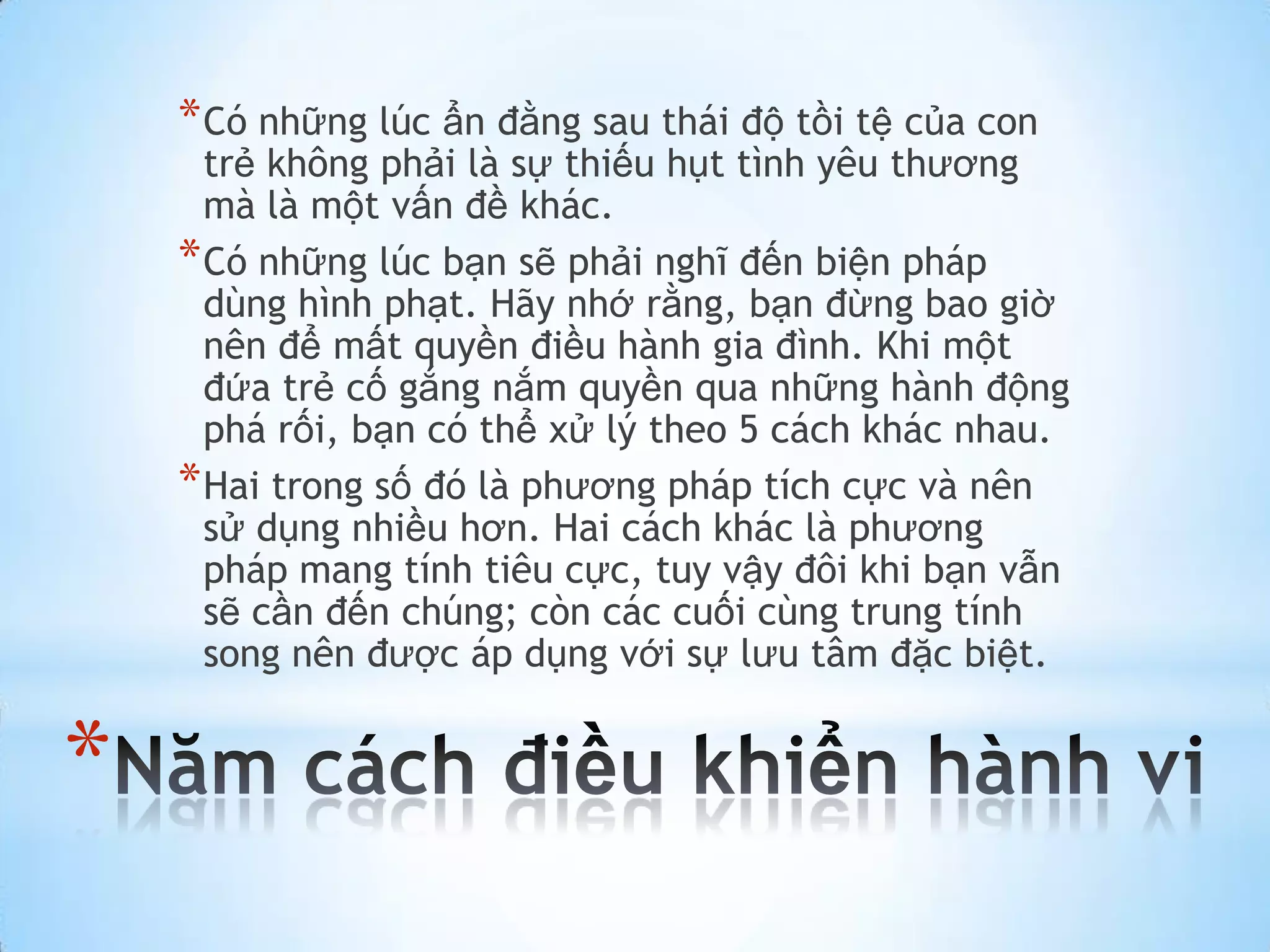 * Có những lúc ẩn đằng sau thái độ tồi tệ của con
      trẻ không phải là sự thiếu hụt tình yêu thương
      mà là một vấn đề khác.
    * Có những lúc bạn sẽ phải nghĩ đến biện pháp
      dùng hình phạt. Hãy nhớ rằng, bạn đừng bao giờ
      nên để mất quyền điều hành gia đình. Khi một
      đứa trẻ cố gắng nắm quyền qua những hành động
      phá rối, bạn có thể xử lý theo 5 cách khác nhau.
    * Hai trong số đó là phương pháp tích cực và nên
      sử dụng nhiều hơn. Hai cách khác là phương
      pháp mang tính tiêu cực, tuy vậy đôi khi bạn vẫn
      sẽ cần đến chúng; còn các cuối cùng trung tính
      song nên được áp dụng với sự lưu tâm đặc biệt.


*
 