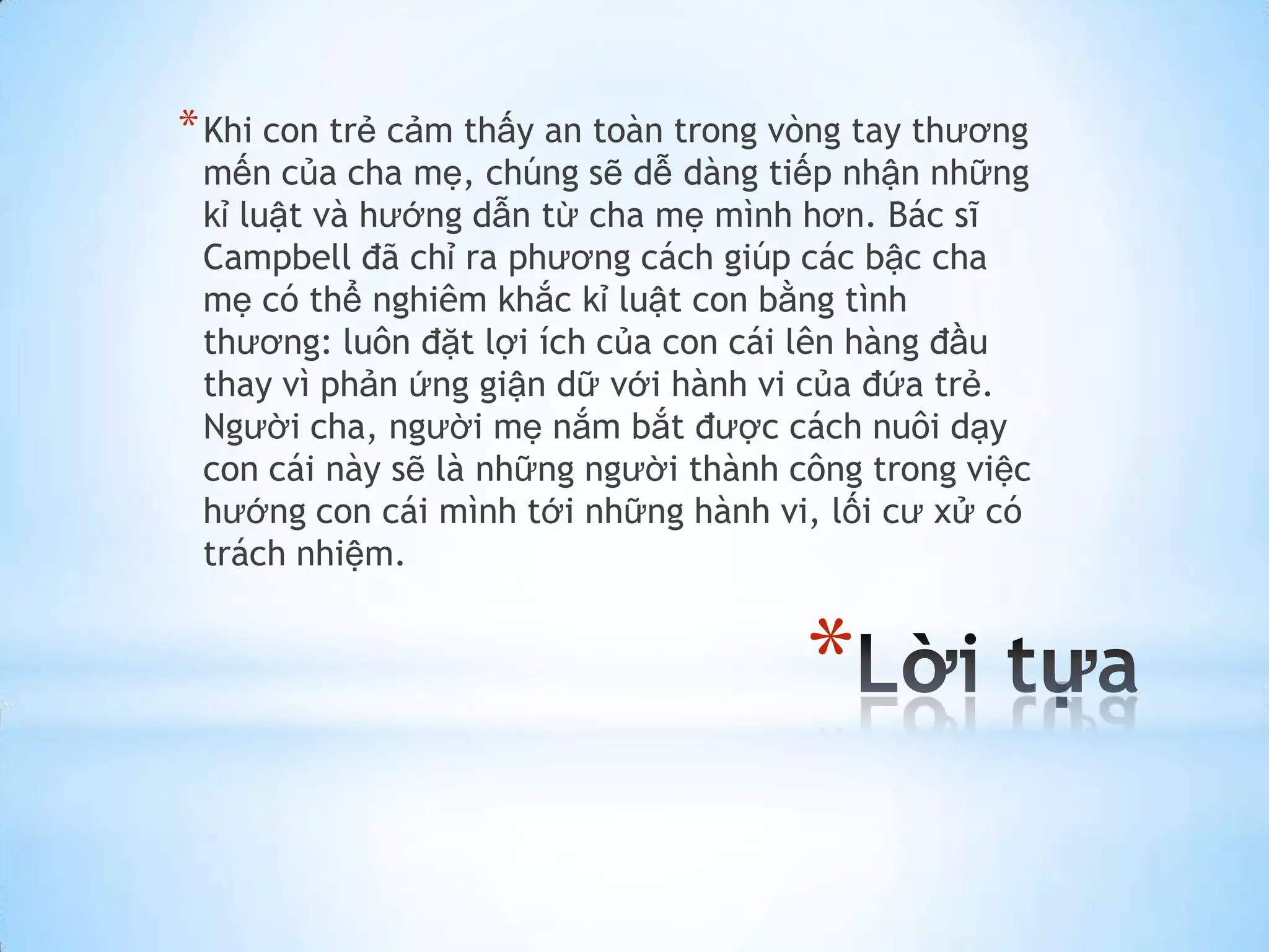 * Khi con trẻ cảm thấy an toàn trong vòng tay thương
 mến của cha mẹ, chúng sẽ dễ dàng tiếp nhận những
 kỉ luật và hướng dẫn từ cha mẹ mình hơn. Bác sĩ
 Campbell đã chỉ ra phương cách giúp các bậc cha
 mẹ có thể nghiêm khắc kỉ luật con bằng tình
 thương: luôn đặt lợi ích của con cái lên hàng đầu
 thay vì phản ứng giận dữ với hành vi của đứa trẻ.
 Người cha, người mẹ nắm bắt được cách nuôi dạy
 con cái này sẽ là những người thành công trong việc
 hướng con cái mình tới những hành vi, lối cư xử có
 trách nhiệm.


                                      *
 