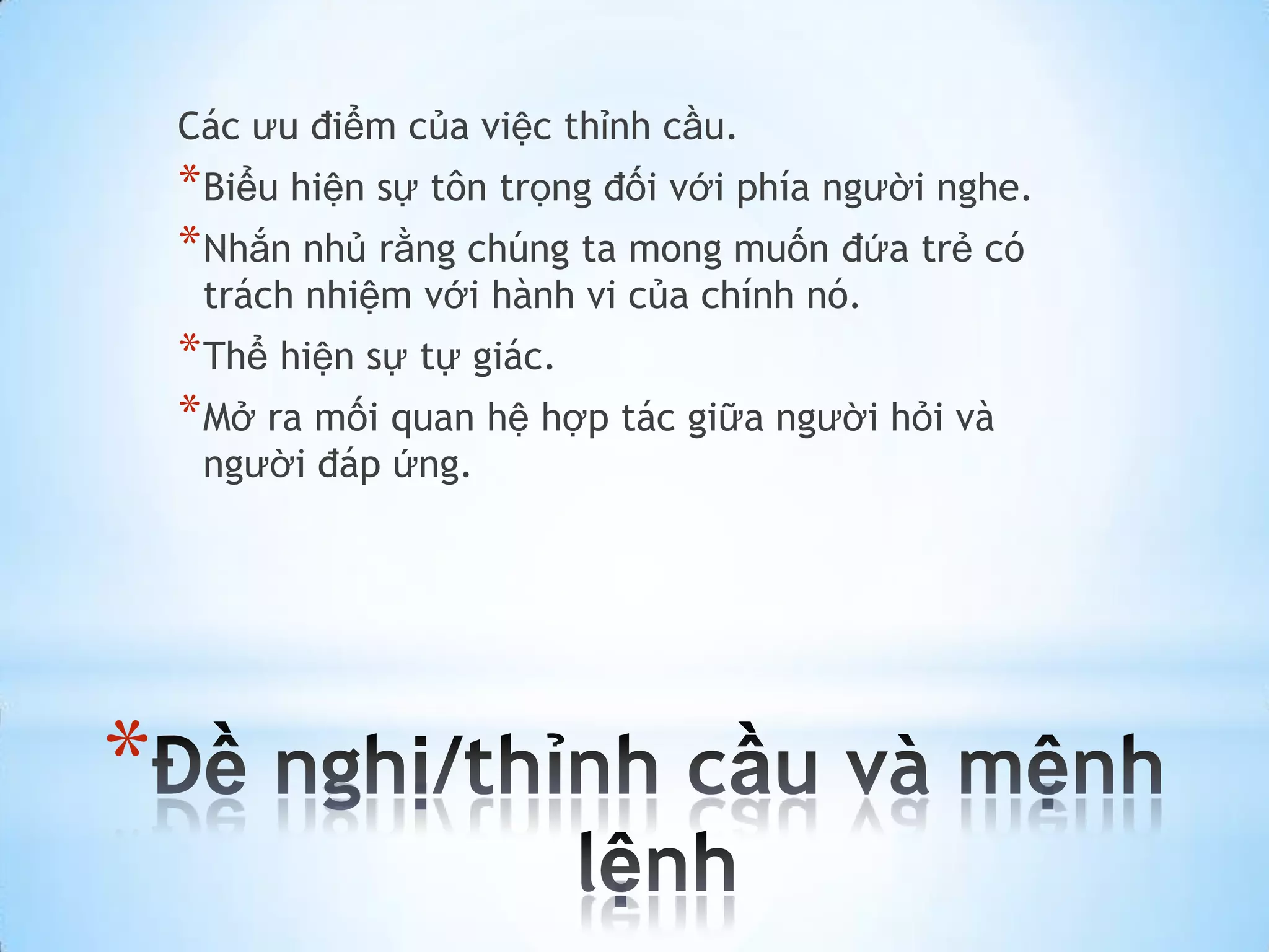 Các ưu điểm của việc thỉnh cầu.
    * Biểu hiện sự tôn trọng đối với phía người nghe.
    * Nhắn nhủ rằng chúng ta mong muốn đứa trẻ có
     trách nhiệm với hành vi của chính nó.
    * Thể hiện sự tự giác.
    * Mở ra mối quan hệ hợp tác giữa người hỏi và
     người đáp ứng.




*
 