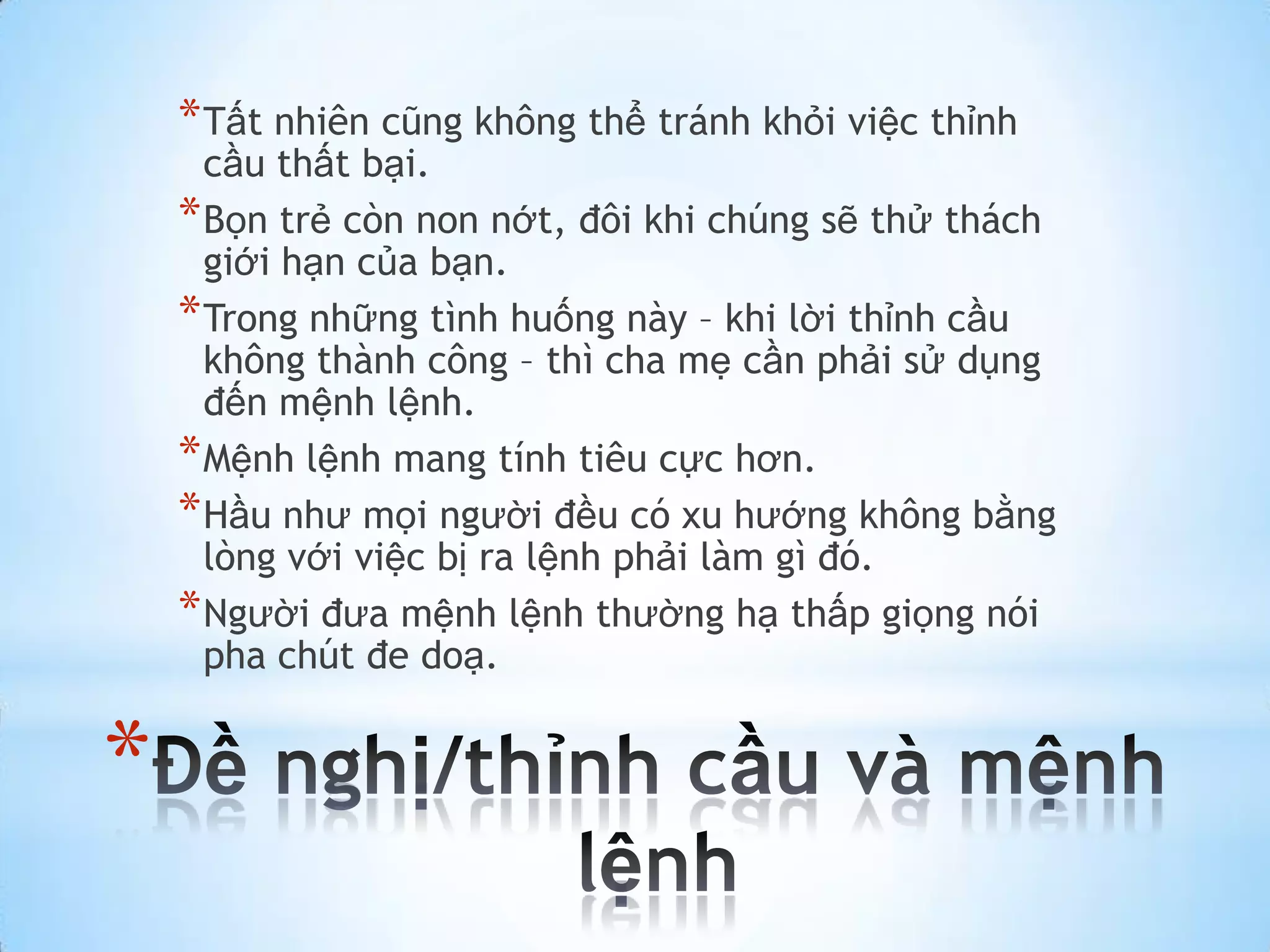 * Tất nhiên cũng không thể tránh khỏi việc thỉnh
      cầu thất bại.
    * Bọn trẻ còn non nớt, đôi khi chúng sẽ thử thách
      giới hạn của bạn.
    * Trong những tình huống này – khi lời thỉnh cầu
      không thành công – thì cha mẹ cần phải sử dụng
      đến mệnh lệnh.
    * Mệnh lệnh mang tính tiêu cực hơn.
    * Hầu như mọi người đều có xu hướng không bằng
      lòng với việc bị ra lệnh phải làm gì đó.
    * Người đưa mệnh lệnh thường hạ thấp giọng nói
      pha chút đe doạ.


*
 