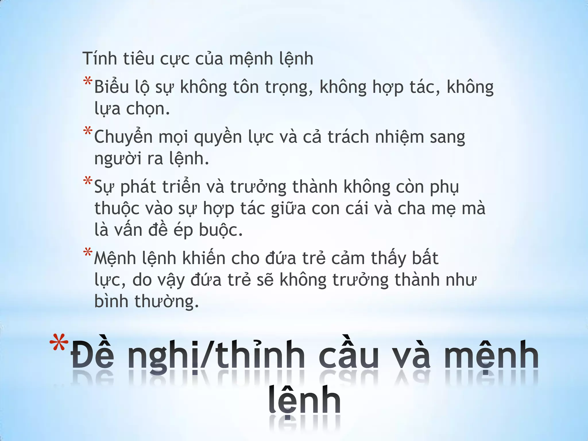 Tính tiêu cực của mệnh lệnh
    * Biểu lộ sự không tôn trọng, không hợp tác, không
     lựa chọn.
    * Chuyển mọi quyền lực và cả trách nhiệm sang
     người ra lệnh.
    * Sự phát triển và trưởng thành không còn phụ
     thuộc vào sự hợp tác giữa con cái và cha mẹ mà
     là vấn đề ép buộc.
    * Mệnh lệnh khiến cho đứa trẻ cảm thấy bất
     lực, do vậy đứa trẻ sẽ không trưởng thành như
     bình thường.


*
 