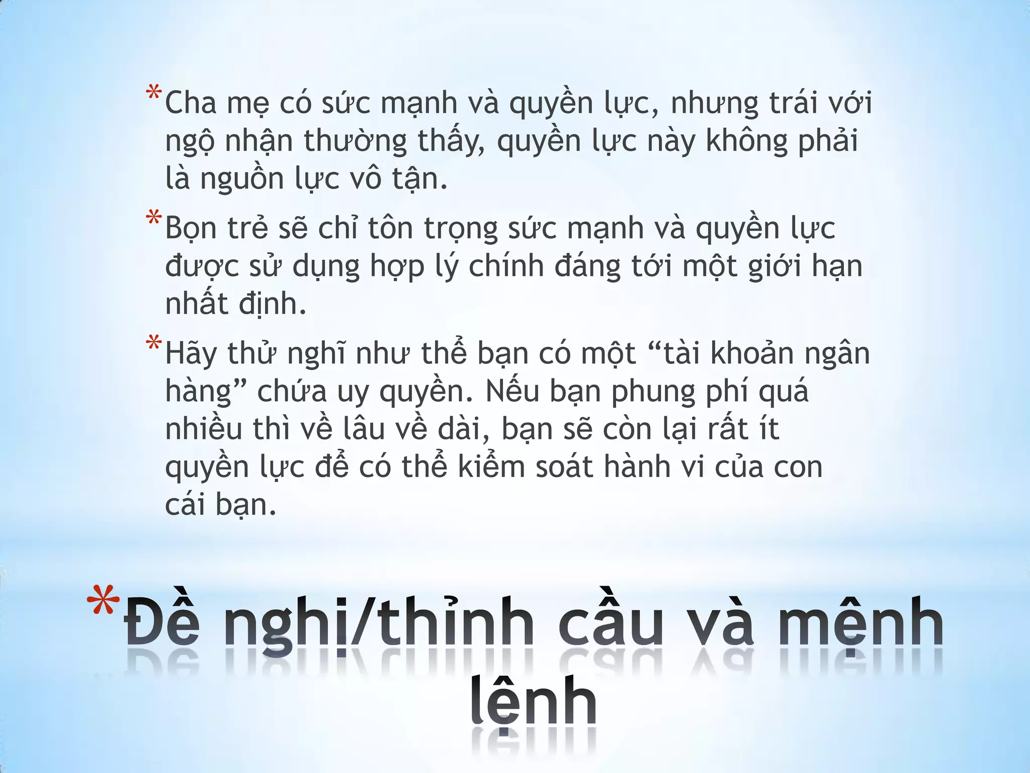* Cha mẹ có sức mạnh và quyền lực, nhưng trái với
     ngộ nhận thường thấy, quyền lực này không phải
     là nguồn lực vô tận.
    * Bọn trẻ sẽ chỉ tôn trọng sức mạnh và quyền lực
     được sử dụng hợp lý chính đáng tới một giới hạn
     nhất định.
    * Hãy thử nghĩ như thể bạn có một “tài khoản ngân
     hàng” chứa uy quyền. Nếu bạn phung phí quá
     nhiều thì về lâu về dài, bạn sẽ còn lại rất ít
     quyền lực để có thể kiểm soát hành vi của con
     cái bạn.



*
 