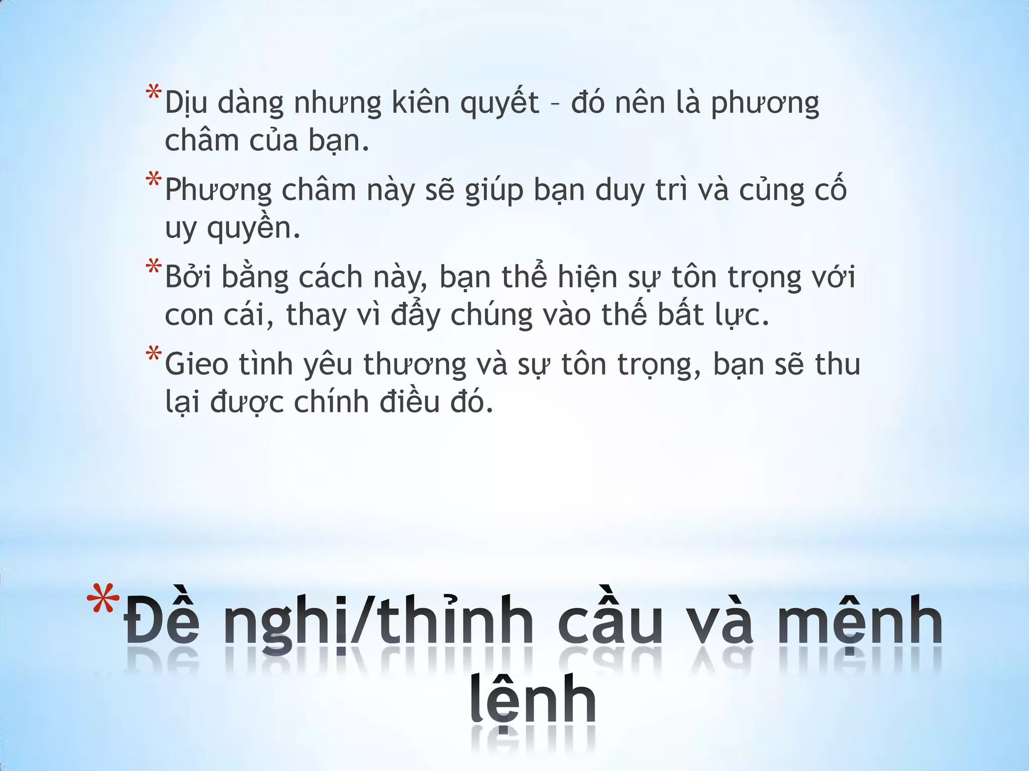 * Dịu dàng nhưng kiên quyết – đó nên là phương
     châm của bạn.
    * Phương châm này sẽ giúp bạn duy trì và củng cố
     uy quyền.
    * Bởi bằng cách này, bạn thể hiện sự tôn trọng với
     con cái, thay vì đẩy chúng vào thế bất lực.
    * Gieo tình yêu thương và sự tôn trọng, bạn sẽ thu
     lại được chính điều đó.




*
 