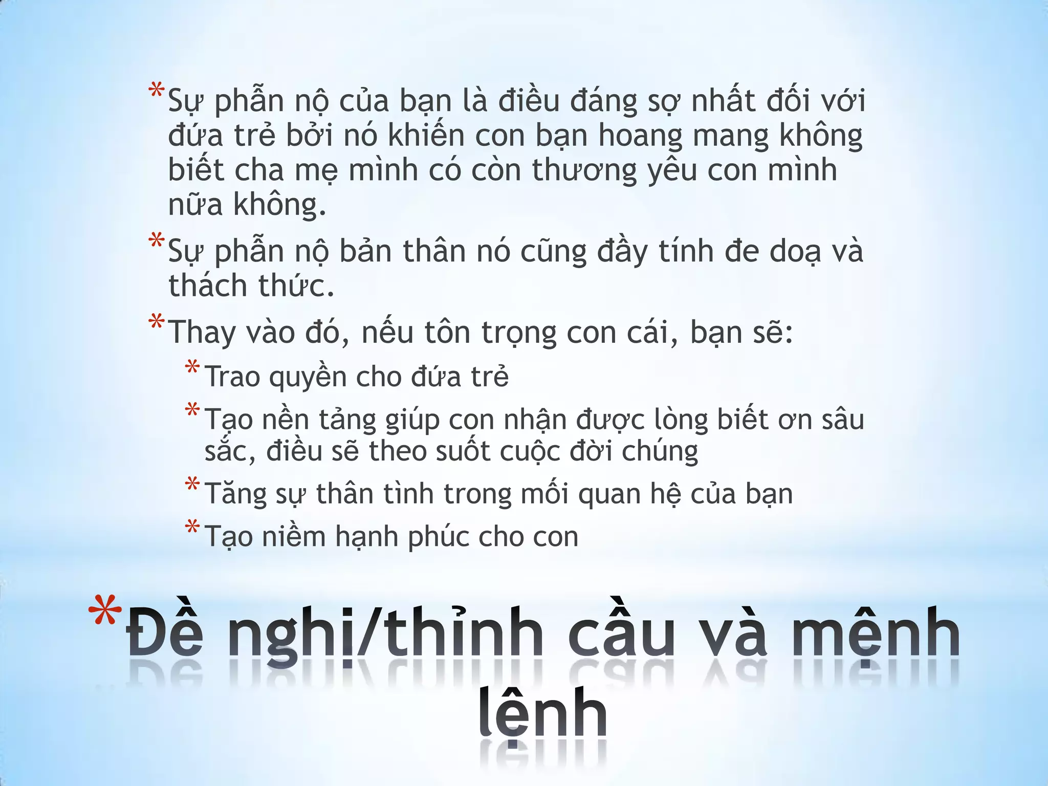 * Sự phẫn nộ của bạn là điều đáng sợ nhất đối với
      đứa trẻ bởi nó khiến con bạn hoang mang không
      biết cha mẹ mình có còn thương yêu con mình
      nữa không.
    * Sự phẫn nộ bản thân nó cũng đầy tính đe doạ và
      thách thức.
    * Thay vào đó, nếu tôn trọng con cái, bạn sẽ:
      * Trao quyền cho đứa trẻ
      * Tạo nền tảng giúp con nhận được lòng biết ơn sâu
        sắc, điều sẽ theo suốt cuộc đời chúng
      * Tăng sự thân tình trong mối quan hệ của bạn
      * Tạo niềm hạnh phúc cho con

*
 