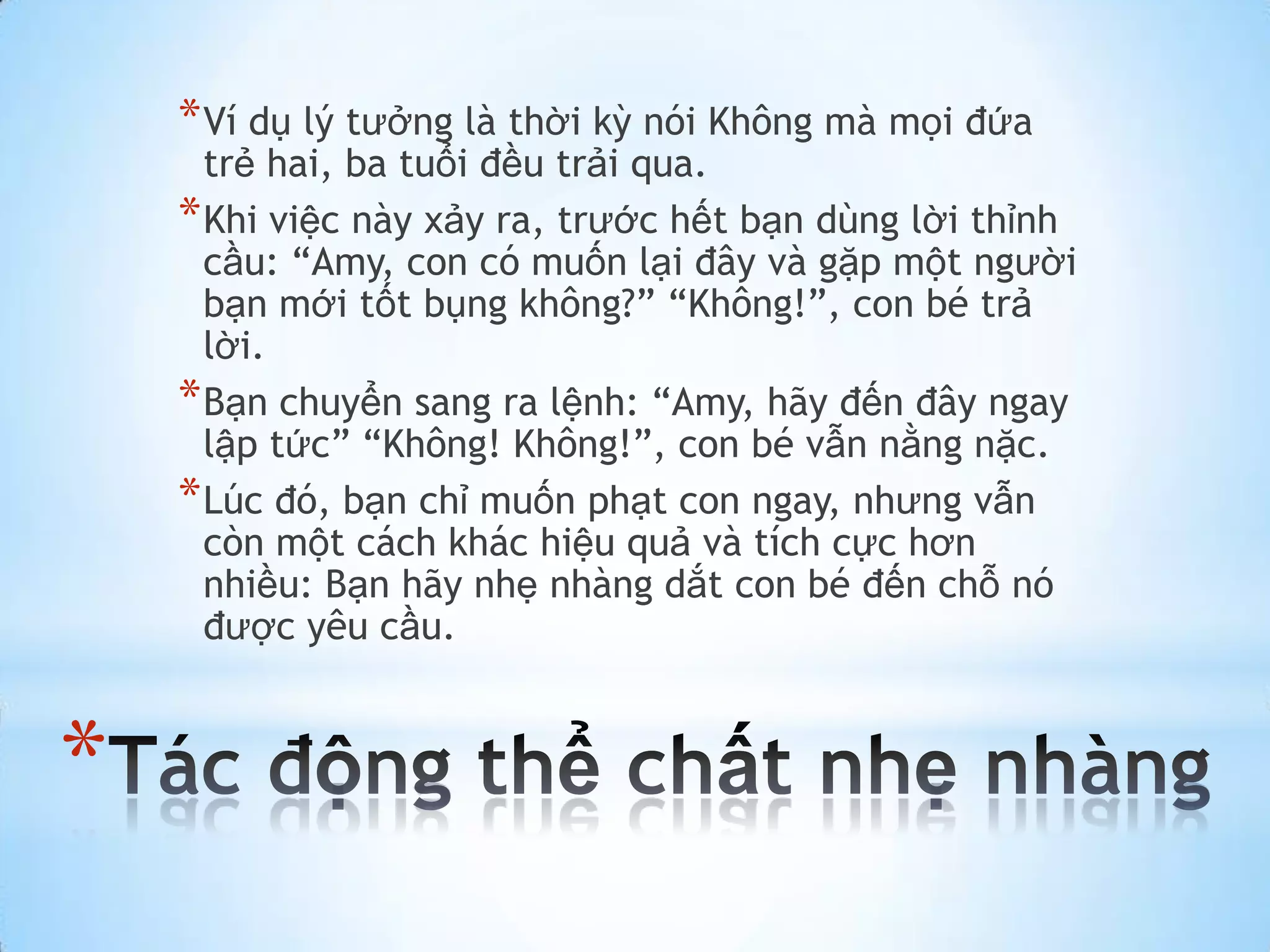 * Ví dụ lý tưởng là thời kỳ nói Không mà mọi đứa
      trẻ hai, ba tuổi đều trải qua.
    * Khi việc này xảy ra, trước hết bạn dùng lời thỉnh
      cầu: “Amy, con có muốn lại đây và gặp một người
      bạn mới tốt bụng không?” “Không!”, con bé trả
      lời.
    * Bạn chuyển sang ra lệnh: “Amy, hãy đến đây ngay
      lập tức” “Không! Không!”, con bé vẫn nằng nặc.
    * Lúc đó, bạn chỉ muốn phạt con ngay, nhưng vẫn
      còn một cách khác hiệu quả và tích cực hơn
      nhiều: Bạn hãy nhẹ nhàng dắt con bé đến chỗ nó
      được yêu cầu.


*
 