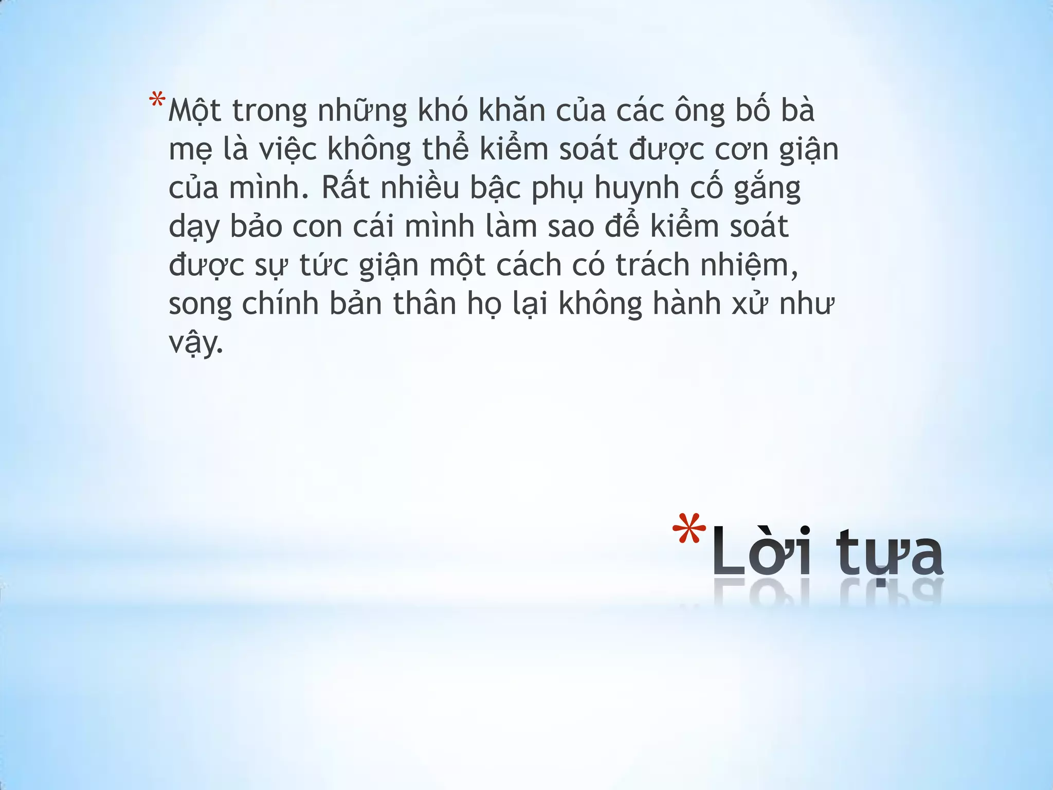 * Một trong những khó khăn của các ông bố bà
 mẹ là việc không thể kiểm soát được cơn giận
 của mình. Rất nhiều bậc phụ huynh cố gắng
 dạy bảo con cái mình làm sao để kiểm soát
 được sự tức giận một cách có trách nhiệm,
 song chính bản thân họ lại không hành xử như
 vậy.




                                  *
 