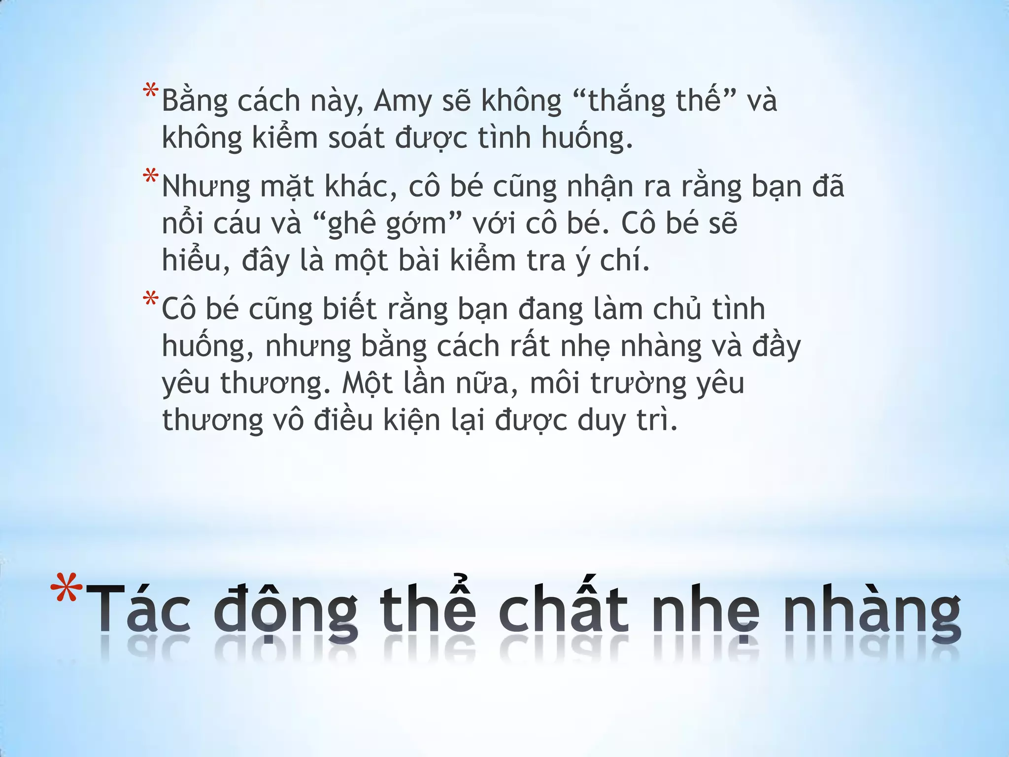 * Bằng cách này, Amy sẽ không “thắng thế” và
     không kiểm soát được tình huống.
    * Nhưng mặt khác, cô bé cũng nhận ra rằng bạn đã
     nổi cáu và “ghê gớm” với cô bé. Cô bé sẽ
     hiểu, đây là một bài kiểm tra ý chí.
    * Cô bé cũng biết rằng bạn đang làm chủ tình
     huống, nhưng bằng cách rất nhẹ nhàng và đầy
     yêu thương. Một lần nữa, môi trường yêu
     thương vô điều kiện lại được duy trì.




*
 