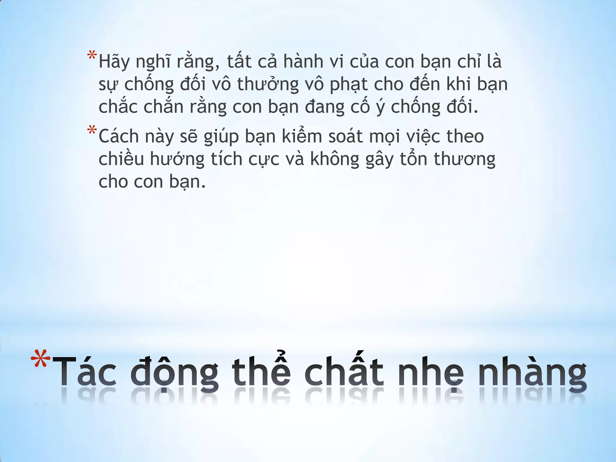 * Hãy nghĩ rằng, tất cả hành vi của con bạn chỉ là
     sự chống đối vô thưởng vô phạt cho đến khi bạn
     chắc chắn rằng con bạn đang cố ý chống đối.
    * Cách này sẽ giúp bạn kiểm soát mọi việc theo
     chiều hướng tích cực và không gây tổn thương
     cho con bạn.




*
 