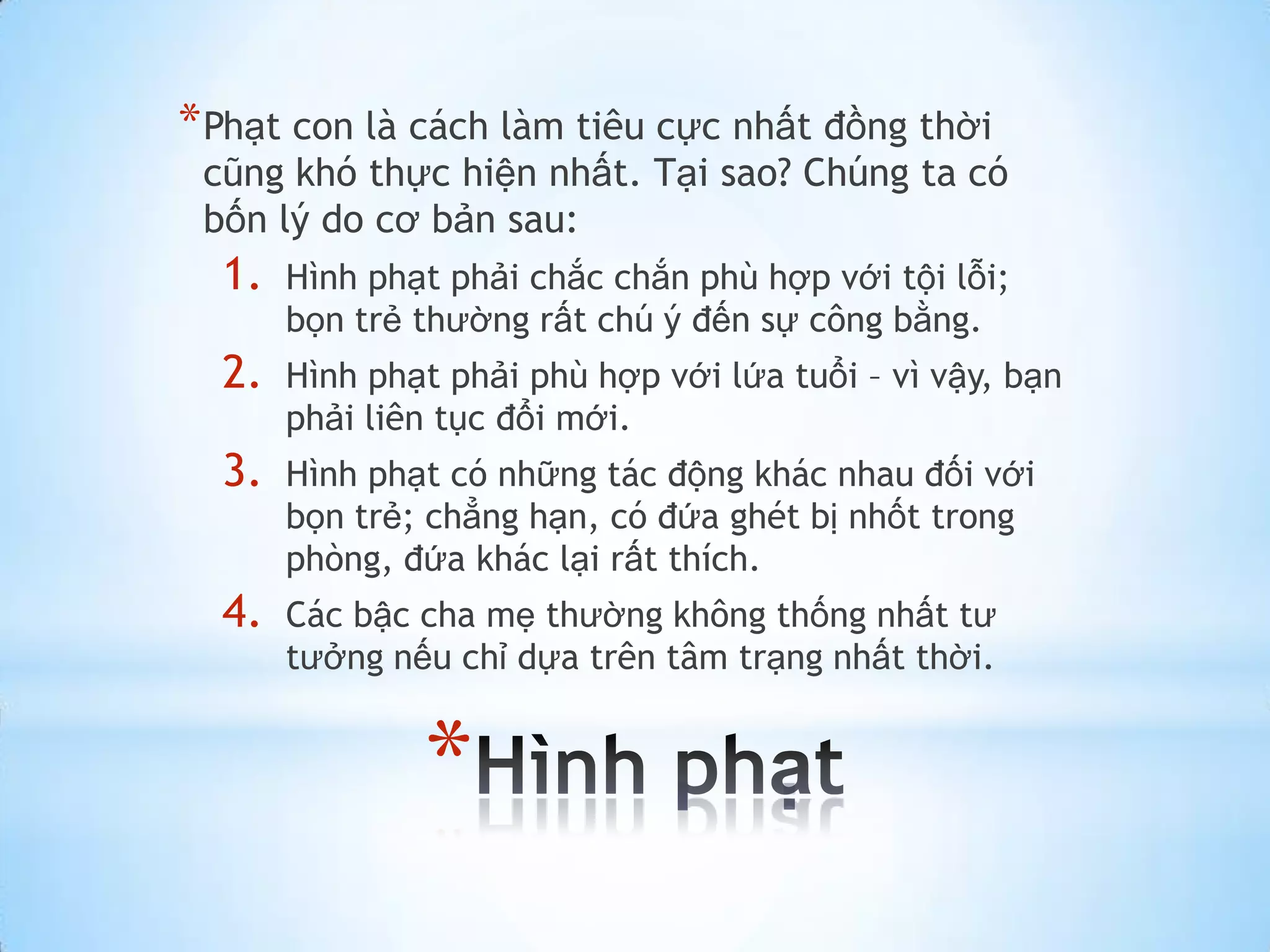 * Phạt con là cách làm tiêu cực nhất đồng thời
 cũng khó thực hiện nhất. Tại sao? Chúng ta có
 bốn lý do cơ bản sau:
  1.   Hình phạt phải chắc chắn phù hợp với tội lỗi;
       bọn trẻ thường rất chú ý đến sự công bằng.
  2.   Hình phạt phải phù hợp với lứa tuổi – vì vậy, bạn
       phải liên tục đổi mới.
  3.   Hình phạt có những tác động khác nhau đối với
       bọn trẻ; chẳng hạn, có đứa ghét bị nhốt trong
       phòng, đứa khác lại rất thích.
  4.   Các bậc cha mẹ thường không thống nhất tư
       tưởng nếu chỉ dựa trên tâm trạng nhất thời.


               *
 