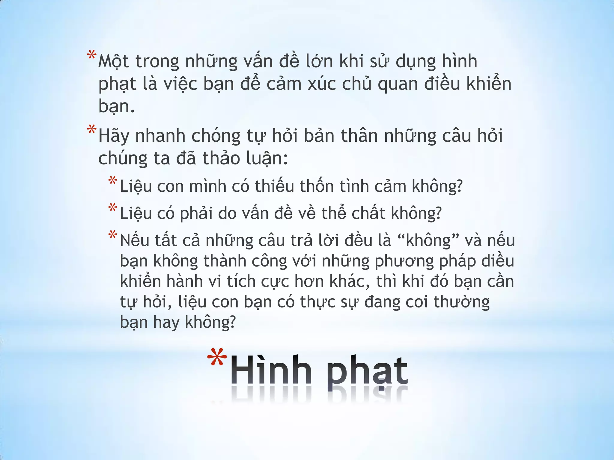 * Một trong những vấn đề lớn khi sử dụng hình
 phạt là việc bạn để cảm xúc chủ quan điều khiển
 bạn.
* Hãy nhanh chóng tự hỏi bản thân những câu hỏi
 chúng ta đã thảo luận:
  * Liệu con mình có thiếu thốn tình cảm không?
  * Liệu có phải do vấn đề về thể chất không?
  * Nếu tất cả những câu trả lời đều là “không” và nếu
   bạn không thành công với những phương pháp diều
   khiển hành vi tích cực hơn khác, thì khi đó bạn cần
   tự hỏi, liệu con bạn có thực sự đang coi thường
   bạn hay không?


              *
 