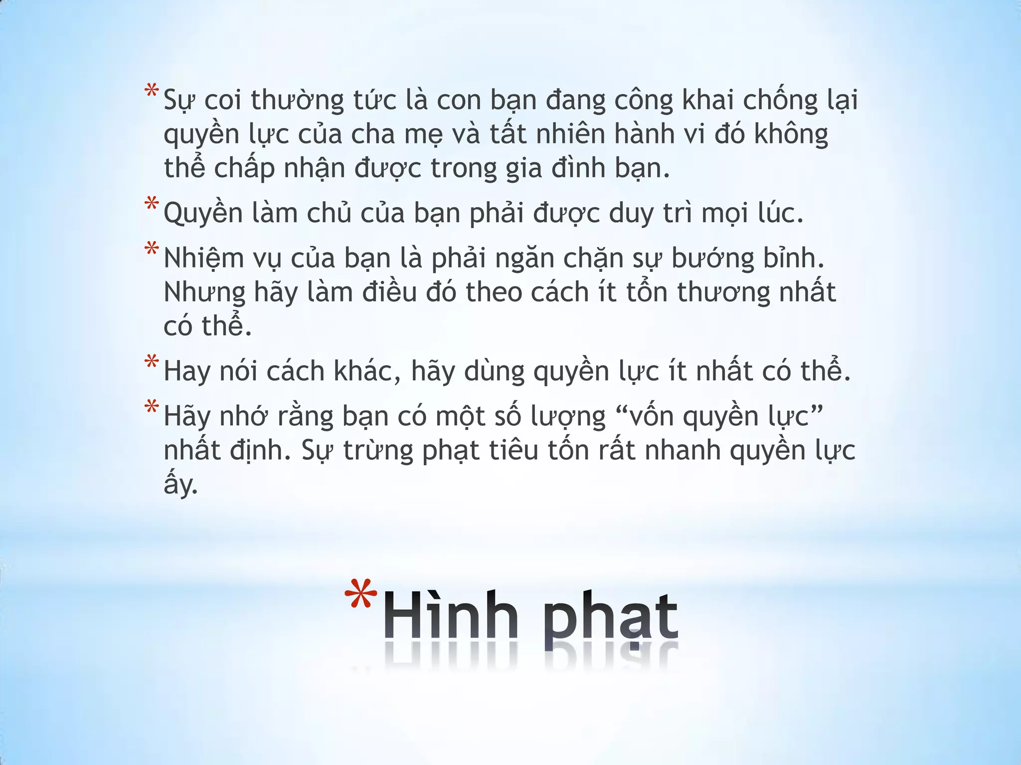* Sự coi thường tức là con bạn đang công khai chống lại
 quyền lực của cha mẹ và tất nhiên hành vi đó không
 thể chấp nhận được trong gia đình bạn.
* Quyền làm chủ của bạn phải được duy trì mọi lúc.
* Nhiệm vụ của bạn là phải ngăn chặn sự bướng bỉnh.
 Nhưng hãy làm điều đó theo cách ít tổn thương nhất
 có thể.
* Hay nói cách khác, hãy dùng quyền lực ít nhất có thể.
* Hãy nhớ rằng bạn có một số lượng “vốn quyền lực”
 nhất định. Sự trừng phạt tiêu tốn rất nhanh quyền lực
 ấy.




               *
 