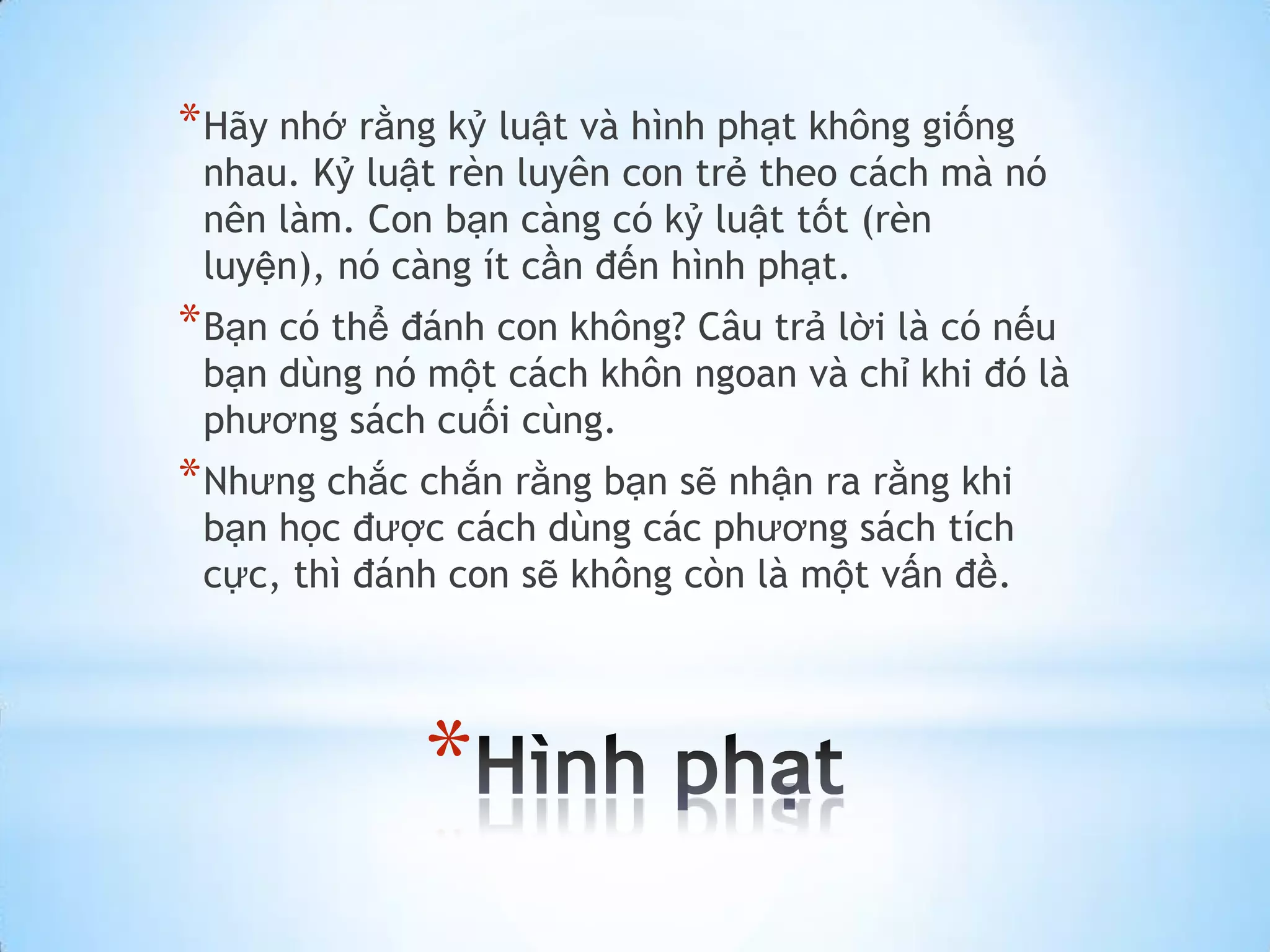 * Hãy nhớ rằng kỷ luật và hình phạt không giống
 nhau. Kỷ luật rèn luyên con trẻ theo cách mà nó
 nên làm. Con bạn càng có kỷ luật tốt (rèn
 luyện), nó càng ít cần đến hình phạt.
* Bạn có thể đánh con không? Câu trả lời là có nếu
 bạn dùng nó một cách khôn ngoan và chỉ khi đó là
 phương sách cuối cùng.
* Nhưng chắc chắn rằng bạn sẽ nhận ra rằng khi
 bạn học được cách dùng các phương sách tích
 cực, thì đánh con sẽ không còn là một vấn đề.




              *
 