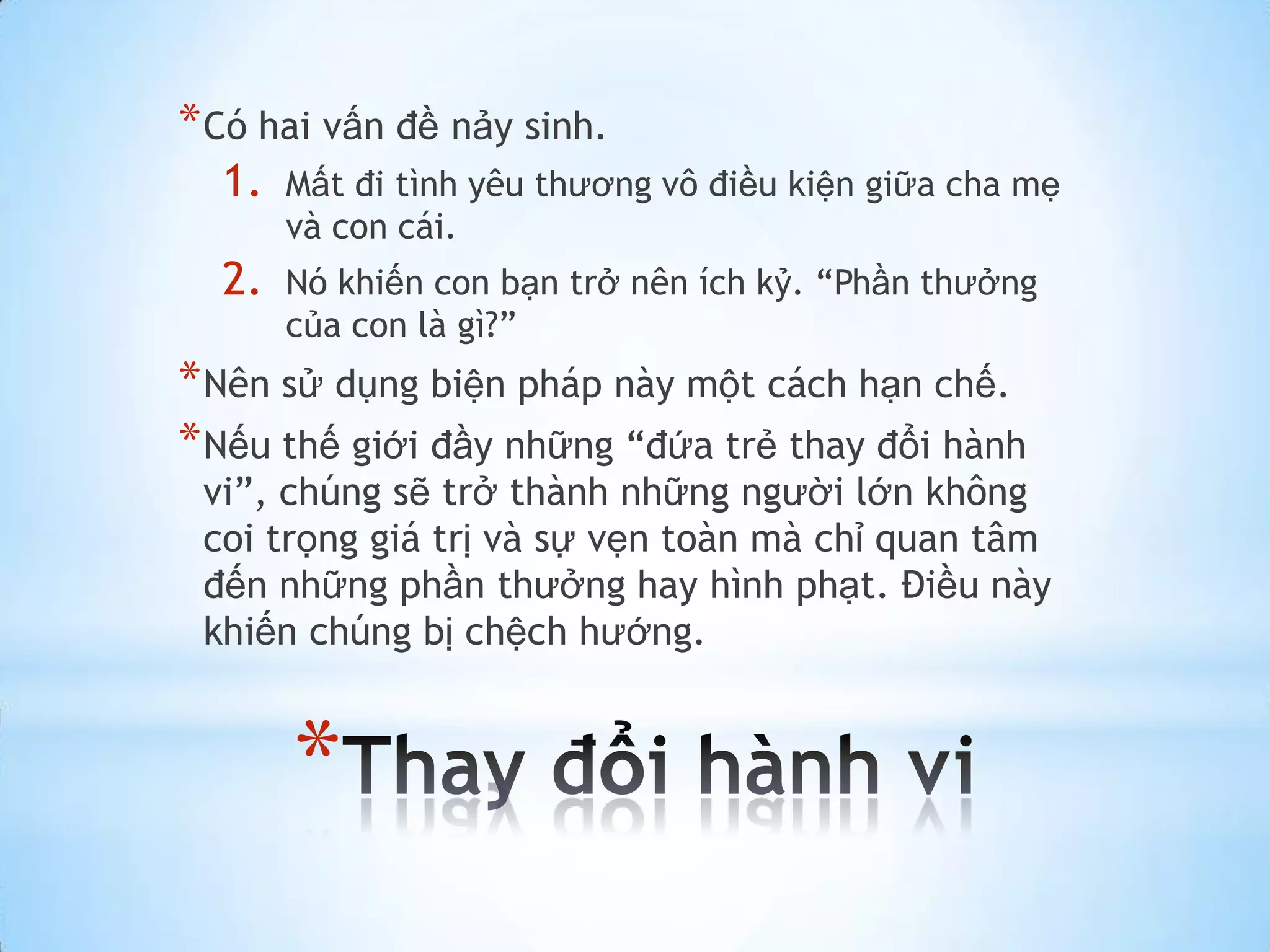 * Có hai vấn đề nảy sinh.
  1.   Mất đi tình yêu thương vô điều kiện giữa cha mẹ
       và con cái.
  2.   Nó khiến con bạn trở nên ích kỷ. “Phần thưởng
       của con là gì?”
* Nên sử dụng biện pháp này một cách hạn chế.
* Nếu thế giới đầy những “đứa trẻ thay đổi hành
 vi”, chúng sẽ trở thành những người lớn không
 coi trọng giá trị và sự vẹn toàn mà chỉ quan tâm
 đến những phần thưởng hay hình phạt. Điều này
 khiến chúng bị chệch hướng.


       *
 