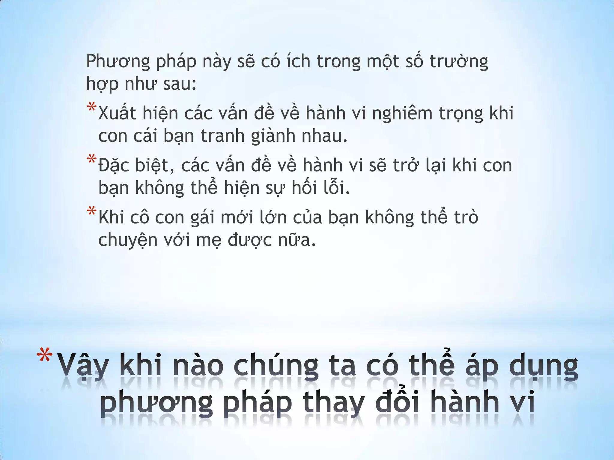 Phương pháp này sẽ có ích trong một số trường
    hợp như sau:
    * Xuất hiện các vấn đề về hành vi nghiêm trọng khi
     con cái bạn tranh giành nhau.
    * Đặc biệt, các vấn đề về hành vi sẽ trở lại khi con
     bạn không thể hiện sự hối lỗi.
    * Khi cô con gái mới lớn của bạn không thể trò
     chuyện với mẹ được nữa.




*
 