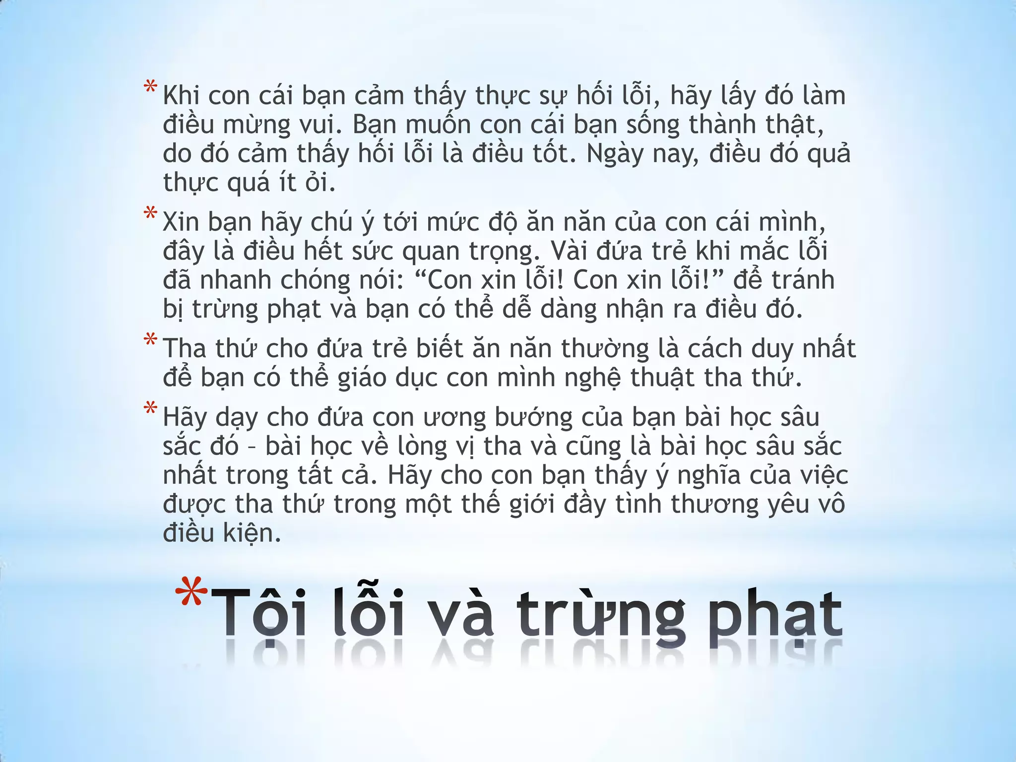 * Khi con cái bạn cảm thấy thực sự hối lỗi, hãy lấy đó làm
  điều mừng vui. Bạn muốn con cái bạn sống thành thật,
  do đó cảm thấy hối lỗi là điều tốt. Ngày nay, điều đó quả
  thực quá ít ỏi.
* Xin bạn hãy chú ý tới mức độ ăn năn của con cái mình,
  đây là điều hết sức quan trọng. Vài đứa trẻ khi mắc lỗi
  đã nhanh chóng nói: “Con xin lỗi! Con xin lỗi!” để tránh
  bị trừng phạt và bạn có thể dễ dàng nhận ra điều đó.
* Tha thứ cho đứa trẻ biết ăn năn thường là cách duy nhất
  để bạn có thể giáo dục con mình nghệ thuật tha thứ.
* Hãy dạy cho đứa con ương bướng của bạn bài học sâu
  sắc đó – bài học về lòng vị tha và cũng là bài học sâu sắc
  nhất trong tất cả. Hãy cho con bạn thấy ý nghĩa của việc
  được tha thứ trong một thế giới đầy tình thương yêu vô
  điều kiện.


  *
 