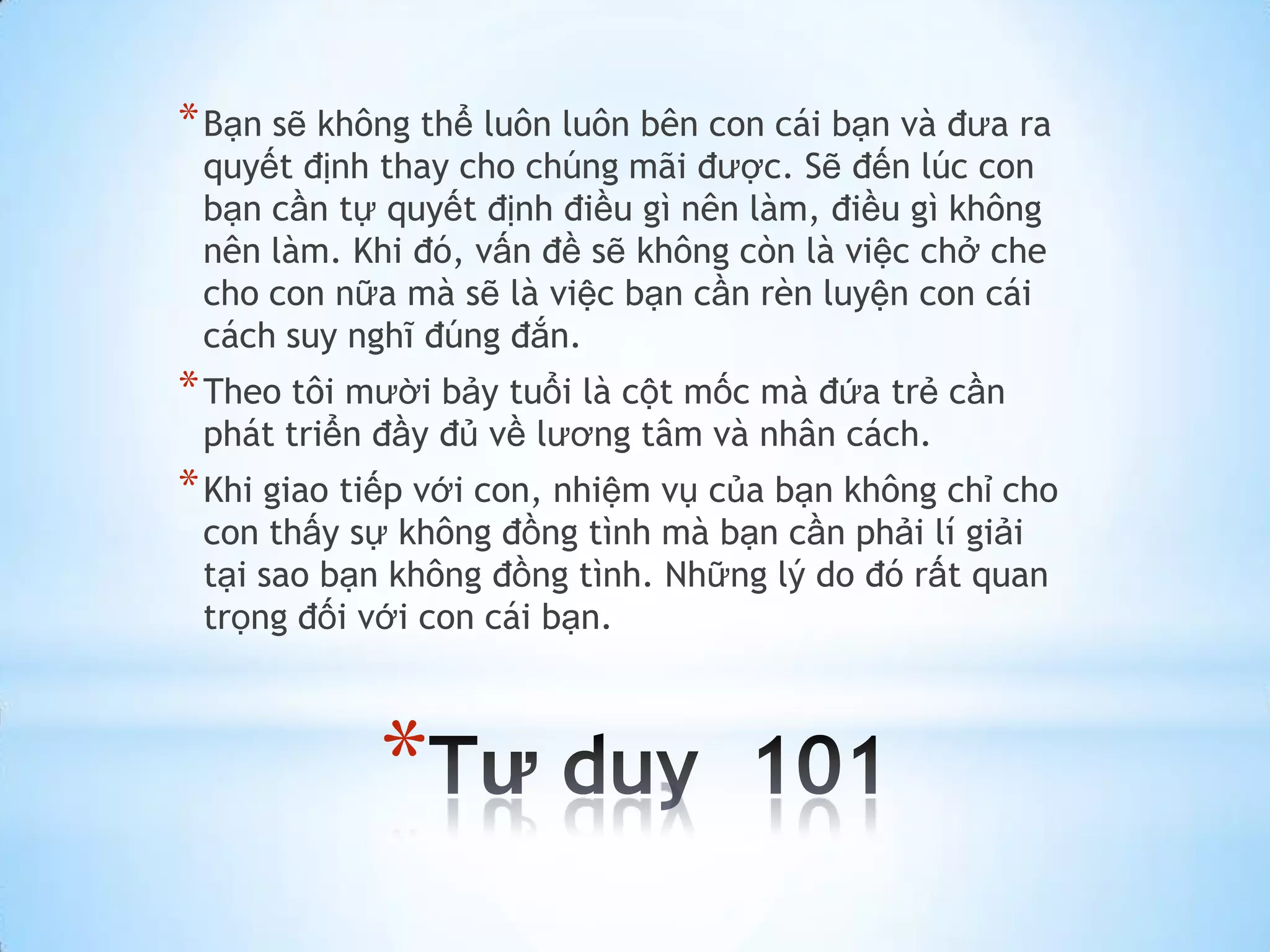 * Bạn sẽ không thể luôn luôn bên con cái bạn và đưa ra
 quyết định thay cho chúng mãi được. Sẽ đến lúc con
 bạn cần tự quyết định điều gì nên làm, điều gì không
 nên làm. Khi đó, vấn đề sẽ không còn là việc chở che
 cho con nữa mà sẽ là việc bạn cần rèn luyện con cái
 cách suy nghĩ đúng đắn.
* Theo tôi mười bảy tuổi là cột mốc mà đứa trẻ cần
 phát triển đầy đủ về lương tâm và nhân cách.
* Khi giao tiếp với con, nhiệm vụ của bạn không chỉ cho
 con thấy sự không đồng tình mà bạn cần phải lí giải
 tại sao bạn không đồng tình. Những lý do đó rất quan
 trọng đối với con cái bạn.



            *
 